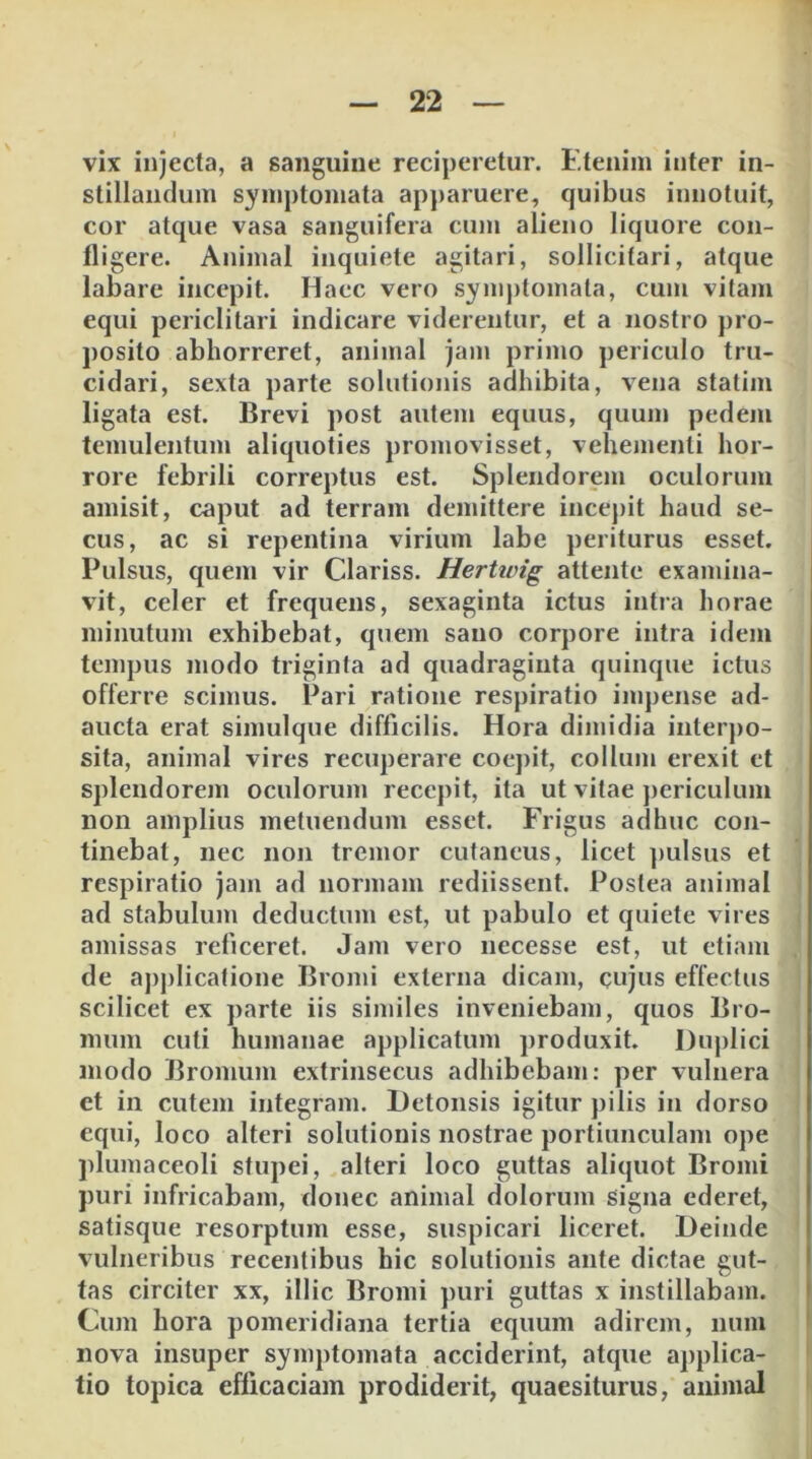 vix injecta, a sanguine reciperetur. Etenim inter in- stillandum symptomata apparuere, quibus innotuit, cor atque vasa sanguifera cu)Ji alieno liquore con- lligere. Animal inquiete agitari, sollicitari, atque labare incepit. Haec vero symj)tomala, cum vitam equi periclitari indicare viderentur, et a nostro j)ro- posito abhorreret, animal jam primo periculo tru- cidari, sexta parte solutionis adhibita, vena statim ligata est. Brevi post autem equus, quum pedem temulentum aliquoties promovisset, vehementi hor- rore febrili correptus est. Splendorem oculorum amisit, caput ad terram demittere ince))it haud se- cus, ac si repentina virium labe periturus esset. Pulsus, quem vir Clariss. Herttvig attente examina- vit, celer et frequens, sexaginta ictus intra horae minutum exhibebat, quem sano corpore intra idem tempus modo triginta ad quadraginta quinque ictus offerre scimus. Pari ratione respiratio impense ad- aucta erat simulque difficilis. Hora dimidia interpo- sita, animal vires recuperare coepit, collum erexit et splendorem oculorum recepit, ita ut vitae periculum non amplius metuendum esset. Frigus adhuc con- tinebat, nec non tremor cutaneus, licet ])ulsus et respiratio jam ad normam rediissent. Postea animal ad stabulum deductum est, ut pabulo et quiete vires amissas reficeret. Jam vero necesse est, ut etiam de ajiplicatione Bromi externa dicam, cujus effectus scilicet ex parte iis similes inveniebam, quos Bro- niiim cuti humanae applicatum produxit. Duplici modo Bromum extrinsecus adhibebam: per vulnera et in cutem integram. Detonsis igitur pilis in dorso equi, loco alteri solutionis nostrae portiunculam ope plumaceoli stupei, alteri loco guttas aliquot Bromi puri infricabam, donec animal dolorum signa ederet, satisque resorptum esse, suspicari liceret. Deinde vulneribus recentibus hic solutionis ante dictae gut- tas circiter xx, illic Bromi puri guttas x instillabam. Cum hora pomeridiana tertia equum adirem, num nova insuper symptomata acciderint, atque applica- tio topica efficaciam prodiderit, quaesiturus, animal