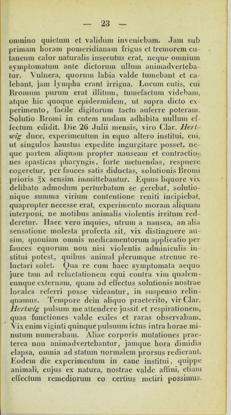 oninino quidum et validum invcuiebam. Jaiii sub primam horam pomcridiauam frigus d tremorem cu- laueum calor naturalis insecutus erat, neque omnium symptomatum ante dictorum ullum animadverteba- tur. Vulnera, quorum labia valde tumebant et ca- lebant, jam lympha erant irrigua. Locum cutis, cui ]>romum purum erat illitum, lumefactum videbam, atijue hic quoque epidermidem, ut supra dido ex- ])erinieuto, facile digitorum tactu auferre poteram. I Solutio Bromi in cutem nudam adhibita nullum ef lectum edidit. Die 2() Julii mensis, viro Clar. Herl- wig duce, expeiimentum in equo altero institui, cui, ut singulos haustus exj>edite ingurgitare posset, ne- que partem aliquam propter nauseam et contractio- nes spasticas ])harvngis, forte metuendas, respuere cogeretur, per fauces satis diductas, solutionis Bromi I prioris gx sensim immittebantur. Equus liquore vix I delibato admodinn perturbatum se gerebat, solutio- I nique summa virium contentione reniti inci])iebat, quapropter necesse erat, experimento moram aliquam interponi, ne motibus animalis violentis irritum red- deretur. Haec vero inquies, utrum a nausea, an alia sensatione molesta profecta sit, vix distinguere au- sim, quoniam omnis medicamentorum applicatio per fauces equorum non nisi violentis adminiculis in- stitui potest, quibus animal plerumque strenue re- luctaii solet. Qua re cum haec symptomata aequo jure tam ad relucfalionem equi contra vim qualem- cunque externam, quam ad effectus solutionis nostrae locales leferri ])osse videantur, in susj)enso relin- ((uamus. Tempore dein aliquo praeterito, vir Clar. Uertwig ])ulsum me attendere jussit et respirationem, quas functiones valde exiles et raras observabam. Vix enim viginti quinque pulsuum ictus intra horae mi- nutum numerabam. Aliae corporis nuitationes prae- terea non animadvertebantur, jamque hora dimidia elaj)sa, omnia ad statum normalem prorsus redierant. Eodem die experimentum in cane institui, quippe animali, cujus ex natura, nostrae valde affini, etiam elTectum remediorum eo certius metiri possimus.