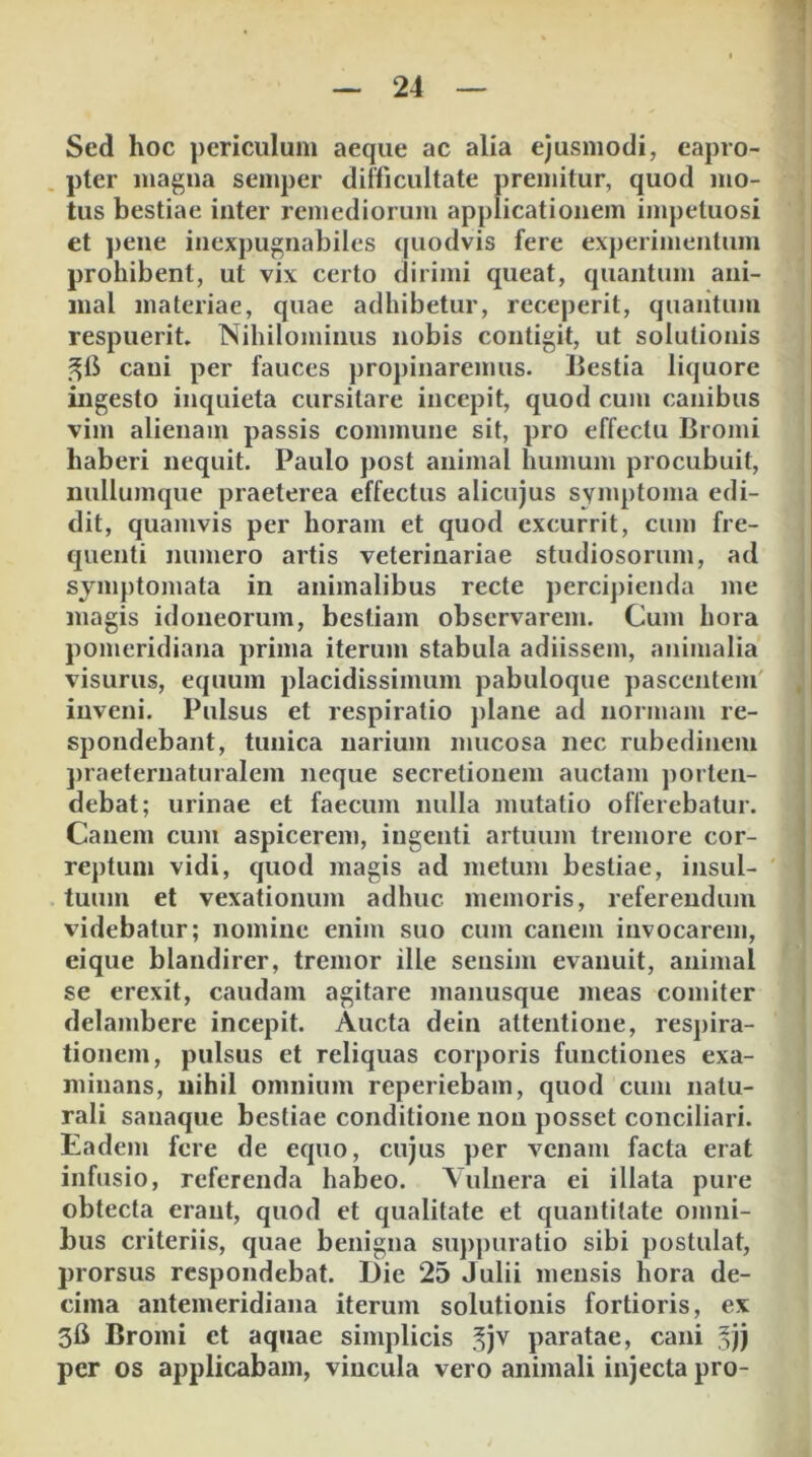 Sed hoc periculum aeque ac alia ejusmodi, eapro- pter magua semper difficultate premitur, quod mo- tus bestiae inter remediorum applicationem impetuosi et pene inexpugnabiles quodvis fere experimentum prohibent, ut vix certo dirimi queat, quantum ani- mal materiae, quae adhibetur, receperit, quantum respuerit. Nihilominus nobis contigit, ut solutionis cani per fauces propinaremus. Lestia liquore ingesto inquieta cursitare incepit, quod cum canibus vim alienam passis commune sit, pro effectu Bromi haberi nequit. Paulo j)Ost animal humum procubuit, imllumque praeterea effectus alicujus symptoma edi- dit, quamvis per horam et quod excurrit, cum fre- quenti numero artis veterinariae studiosorum, ad symptomata in animalibus recte perci])ienda me magis idoneorum, bestiam observarem. Cum hora pomeridiana prima iterum stabula adiissem, animalia visurus, equum placidissimum pabuloque pascentem' inveni. Pulsus et respiratio plane ad normam re- spondebant, tunica narium mucosa nec rubedinem ])raeternaturalem neque secretionem auctam porten- debat; urinae et faecum nulla mutatio offerebatur. Canem cum aspicerem, ingenti artuum tremore cor- reptum vidi, quod magis ad metum bestiae, insul- tuum et vexationum adhuc memoris, referendum videbatur; nomine enim suo cum canem invocarem, eique blandirer, tremor ille sensim evanuit, animal se erexit, caudam agitare manusque meas comiter delambere incepit. Aucta dein attentione, respira- tionem, pulsus et reliquas corporis functiones exa- minans, nihil omnium reperiebam, quod cum natu- rali sanaque bestiae conditione non posset conciliari. Eadem fere de equo, cujus per venam facta erat inhisio, referenda habeo. Vulnera ei illata pure obtecta erant, quod et qualitate et quantitate omni- bus criteriis, quae benigna suppuratio sibi postulat, prorsus respondebat. Die 25 Julii mensis hora de- cima antemeridiana iterum solutionis fortioris, ex 3fi Bromi et aquae simplicis .^jv paratae, cani ,^jj per os applicabam, vincula vero animali injecta pro-