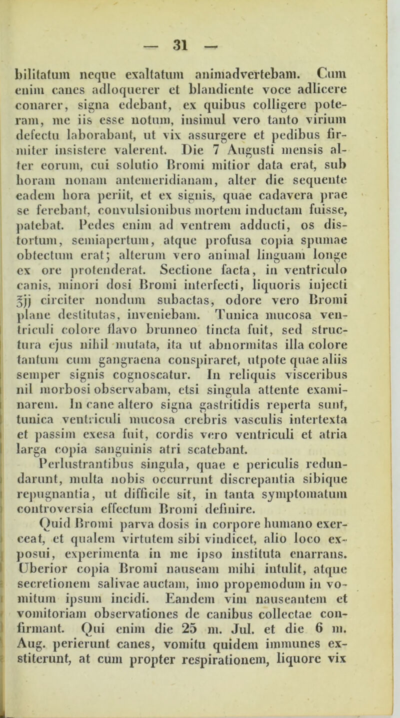 billlatum neque exaltatum animadvertebam. Cum enim canes adioquerer et blandiente voce adlicere conarer, signa edebant, ex quibus colligere pote- ram, me iis esse notum, insimul vero tanto virium defectu laborabant, ut vix assurgere et pedibus fir- miter insistere valerent. Die 7 Augusti mensis al- ter eorum, cui solutio Bromi mitior data erat, sub horam nonam antemeridianam, alter die sequente eadem hora periit, et ex signis, quae cadavera prae se ferebant, convulsionibus mortem inductam fuisse, ])atebat. Pedes enim ad ventrem adducti, os dis- tortum, semiapertum, atque profusa copia spumae obtectum erat; alterum vero animal linguam longe ex ore protenderat. Sectione facta, in ventriculo canis, minori dosi Bromi interfecti, liquoris injecti 5jj circiter nondum subactas, odore vero Bromi plane destitutas, inveniebam. Tunica mucosa veu- I triculi colore flavo brunneo tincta fuit, sed struc- I tura ejus nihil )iiutata, ita ut abnormitas illa colore I tantum cnm gangraena conspiraret, utpote quae aliis I semper signis cognoscatur. In reliquis visceribus I nil morbosi observabam, etsi singula attente exami- I narem. In cane altero signa gastritidis reperta sunt, I tunica ventriculi mucosa crebris vasculis intertexta I et passim exesa fuit, cordis vero ventriculi et atria I larga copia sanguinis atri scatebant. Perlustrantibus singula, quae e periculis reduu- I darunt, multa nobis occurrunt discrepantia sibique I re])ugnantia, ut difficile sit, in tanta symptomatum ) controversia effectum Bromi definire. Quid Bromi parva dosis in corpore humano exer- ) ceat, et qualem virtutem sibi vindicet, alio loco ex- j posui, experimenta in me ipso instituta enarrans. I Uberior copia Bromi nauseam mihi intidit, atque ! secretionem salivae auctam, imo propemodum in vo- I initum ipsum incidi. Eandem vim nauseantem et i vomitoriam observationes de canibus collectae con- 1 firmant. Qui enim die 25 m. Jul. et die 6 m. \ Aug. perierunt canes, vomitu quidem iinmunes ex- i stiterunt, at cum propter respirationem, liquore vix