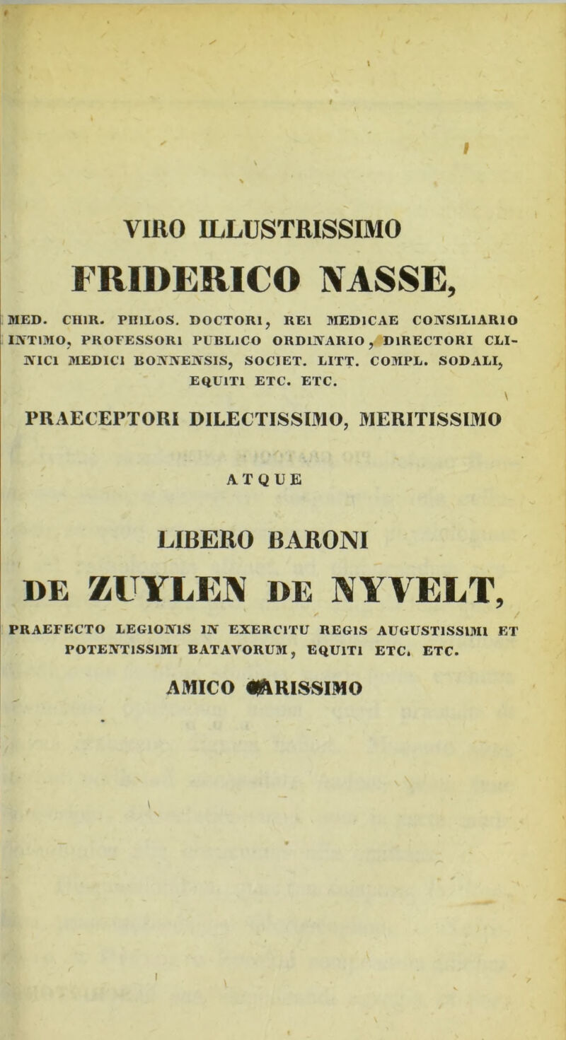 I VIRO ILLUSTRISSIMO FRIDERICO NASSE, MED. CHIR. PIULOS. DOCTORl, REI MEDICAE COIVSILIARIO INTIMO, PROFESSORI PUBLICO ORDINARIO, DIRECTORI CLI- NICI MEDICI BONNENSIS, SOCIET. LITT. COMPL. SODALI, EQUITI ETC. ETC. y PRAECEPTORI DILECTISSIMO, MERITISSIMO ATQUE LIBERO BARONI DE ZUYLEN DE NYVELT, PRAEFECTO LEGIONIS IN EXERCITU REGIS AUGUSTISSIMI ET POTENTISSIMI BATAVORUM, EQUITI ETC. ETC. AMICO il^IRISSIMO I