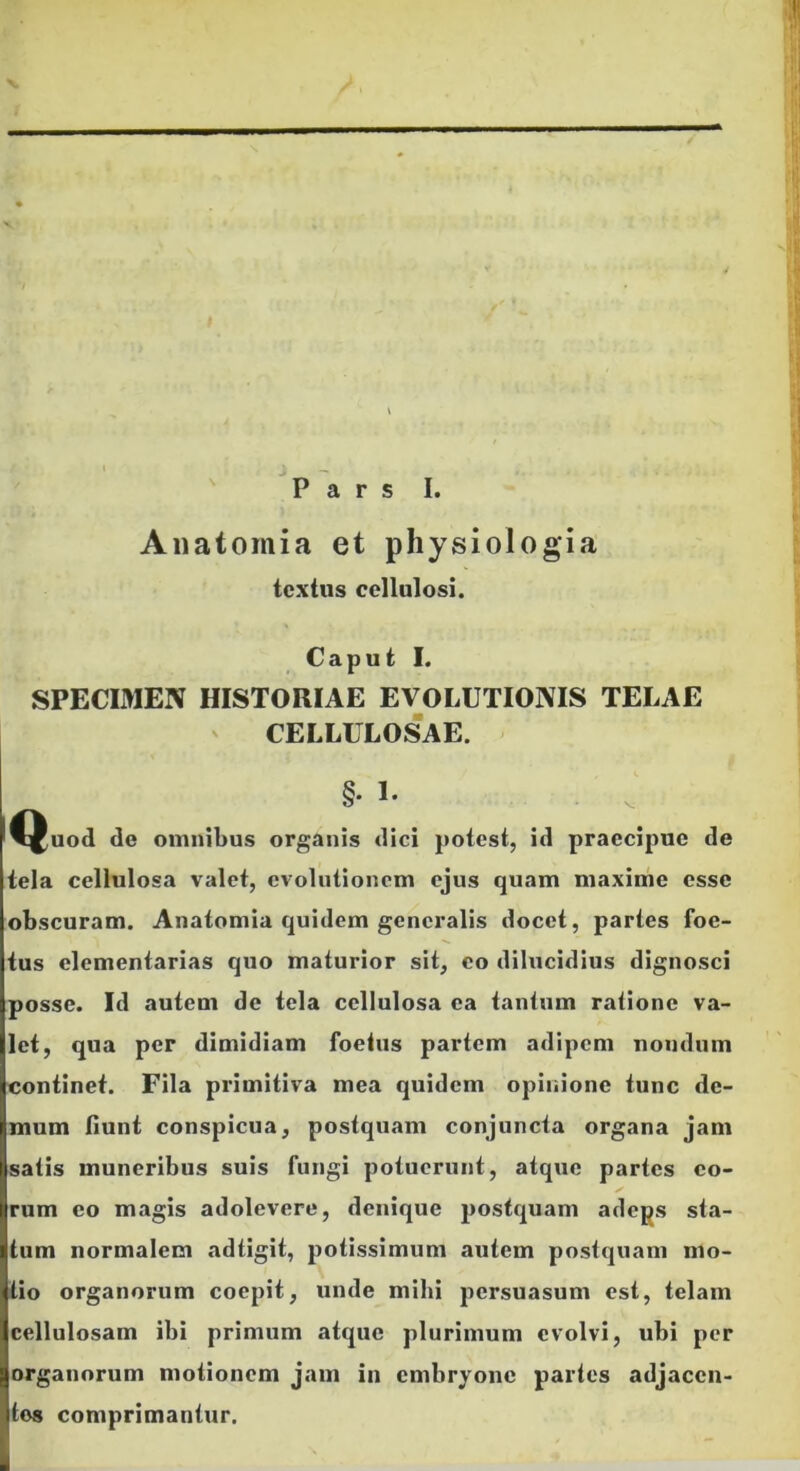 Pars I. Aiiatomia et physiologia textus cellulosi. Caput I. SPECIMEN HISTORIAE EVOLUTIONIS TELAE ' CELLULOSAE. §• t- l^^uod de omnibus organis dici potest, id praecipue de tela cellulosa valet, evolutionem ejus quam maxime esse obscuram. Anatomia quidem generalis docet, paries foe- tus elementarias quo maturior sit, eo dilucidius dignosci posse. Id autem de tela cellulosa ea tantum ratione va- let, qua per dimidiam foetus partem adipem nondum continet. Fila primitiva mea quidem opinione tunc de- mum fiunt conspicua, postquam conjuncta organa jam satis muneribus suis fungi potuerunt, atque partes eo- rum eo magis adolevere, denique J30stquam adeps sta- tum normalem adtigit, potissimum autem postquam mo- tio organorum coepit, unde mihi persuasum est, telam cellulosam ibi primum atque plurimum evolvi, ubi per organorum motionem jam in embryone partes adjacen- tes comprimantur.