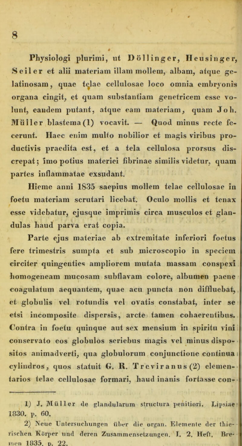 1 8 4 Physiologi plurimi, ut DSllingcr, Hcusiugcr, Seiler et alii materiam illam mollem, albam, atque ge- latinosam , quae t^lac cellulosae loco omnia embryonis organa cingit, et quam substantiam genetricem esse vo- lunt, eandem putant, atque eam materiam, quam Joh. Mulier blastema(l) vocavit. — Quod minus recte fe- cerunt. Haec enim multo nobilior et magis viribus pro- ductivis praedita est, et a tela cellulosa prorsus dis- crepat; imo potius materiei fibrinae similis videtur, quam partes inflammatae exsudant. Hieme anni 1835 saepius mollem telae cellulosae in foetu materiam scrutari licebat. Oculo mollis et tenax esse videbatur, ejusque imprimis circa musculos et glan- dulas haud parva erat copia. Parte ejus materiae ab extremitate inferiori foetus fere trimestris sumpta et sub microscopio in speciem circiter quingenties ampliorem mutata massam conspexi homogeneam mucosam subflavam colore, albumen paene ^ coagulatum aequantem, quae acu puncta non diffluebat,, et globulis vel rotundis vel ov^atis constabat, inter se ■ etsi incomposite dispersis, arcte tamen cohaerentibus. Contra in foetu quinque aut sex mensium in spiritu vini i conservato eos globulos seriebus magis vel minus dispo- > sitos animadverti, qua globulorum conjunctione continua i cylindros, quos statuit G. R. Trcvir anus (2) elcmen-- tarios telae cellulosae formari, haud inanis fortasse con-- 1) J, IVIiiUer tle glandularum structura iienitiori. Lipsiae* 1030. p. 60. 2) Neue Unlersiicliungen iilier die orgaii. Eleinenie der thie- rischen KOrper und deren Zusaminenselzungen. I. 2. Heft, Bre- ineii 103.'>. D. 22.