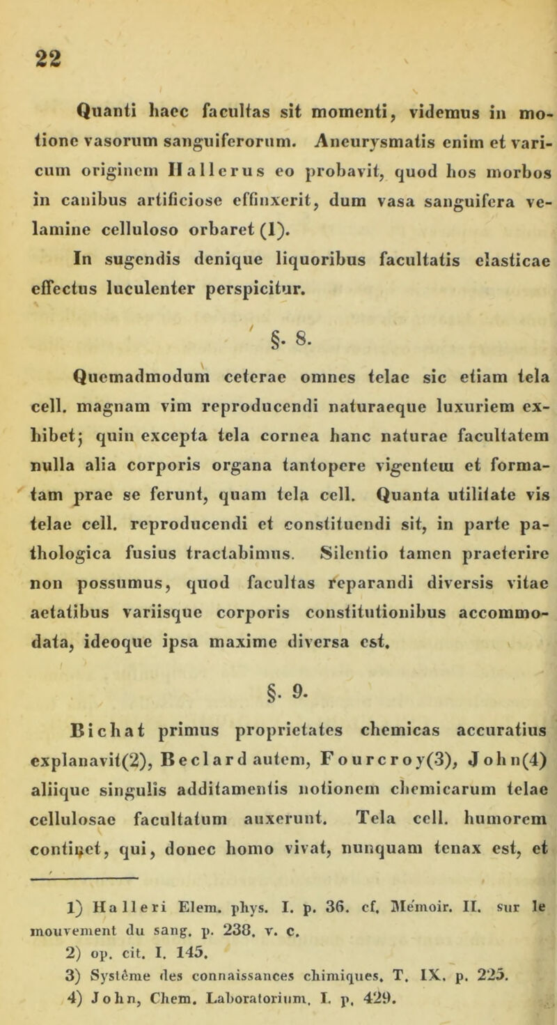 Quanti haec facultas sit momenti, videmus in mo- tione vasorum sangiiiferonim. Aneurysmatis enim et vari- cum originem Ilallcrus eo probavit, quod hos morbos in canibus artificiose effinxerit, dum vasa sanguifera ve- lamine celluloso orbaret (1). In sugendis denique liquoribus facultatis elasticae effectus luculenter perspicitur. ' §.8. Quemadmodum ceterae omnes telae sic etiam tela cell. magnam vim reproducendi naturaeque luxuriem ex- hibet} quiu excepta tela cornea hanc naturae facultatem nulla alia corporis organa tantopere vigentem et forma- tam prae se ferunt, quam tela cell. Quanta utiliiate vis telae cell. reproducendi et constituendi sit, in parte pa- thologica fusius tractabimus. Silentio tamen praeterire non possumus, quod facultas reparandi diversis vitae aetatibus variisque corporis constitutionibus accommo- data, ideoque ipsa maxime diversa est, §. 9. Bichat primus proprietates chemicas accuratius explanavit(2), Bedard autem, Fourcroy(3), John(4) aliique singulis additamentis notionem chemicarum telae cellulosae facultatum auxerunt. Tela cell. humorem conticet, qui, donec homo vivat, nunquam tenax est, et 1} Ha 11 eri Elem. pliys. I. p. 36. cf, Me'moir. II. sur le inouveinent <lu sang. p. 238. v. c. 2) op. cit. I. 145. 3) Sysl^me des connaissances cliiniiques. T. IX. p. 223. 4) John, Cliem. Laboratorinm, I. p. 429.