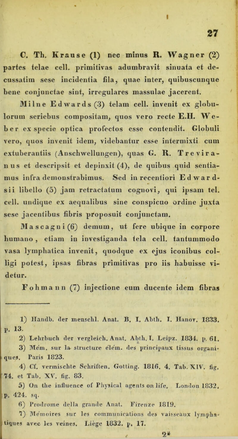 27 C. Th. Krause (1) nec minus R. Wagner (2) partes telae ccll. primitivas adumbravit sinuata et de- cussatim scse incidentia fila, quae inter, quibuscunque bene conjunctae sint, irregulares massulae jacerent. Milne Edwards(3) telam cell. invenit ex globu- lorum seriebus compositam, quos vero recte £.H. We- b e r ex specie optica profectos esse contendit. Globuli vero, quos invenit idem, videbantur esse intermixti cum extuberantiis (Anschwellungcn), quas G. R. Trevira- nus et descripsit et depinxit (4), de quibus quid sentia- mus infra demonstrabimus. Sed in recentiori Edward- sii libello (5) jam retractatum cognovi, qui ipsam tel. cell. undique ex aequalibus sine conspicuo ordine juxta sese jacentibus fibris proposuit conjunctam. J>Iascagni(6) demum, ut fere ubique in corpore humano , etiam in investiganda tela ccll. tantummodo vasa lymphatica invenit, quodque ex ejus iconibus col- ligi potest, ipsas fibras primitivas pro iis habuisse vi- detur. , Fobmann (7) injectione eum ducente idem fibras 1) llandb. der mensclil. Anat. B, I. Abtli. I. Hanor. 1033. p. 13. 2) Lelirbucli der vergleich. Anat. Ablb, I. Leipz. 1834. p. 61. 3) Me'm. sur la- structure e'le'm. des principaux tissus organi- que». Paris 1823. 4) Cf. vermiscbte Schriften. Gotting. 1016. 4. Tab. XIV. fig. 74. el Tab, XV. fig. 83. 5) On tbe inlluence of Pliysical agents ori life, London 1832, p. 424. sq. 6) Prodrome della grande Anat. Firenze 1819. 7) 31e'inoires sur les roinmuiiitatioiis rles vaisseaux lynipba- tiques avec les veines. Liege 1832. p, 17.