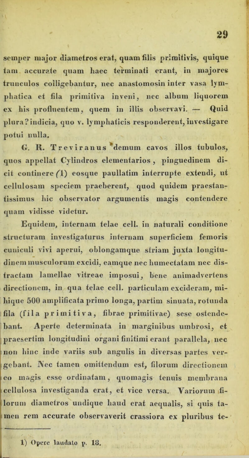 souiper major diametros erat, quam filis primitivis, quique tam accurate quam haec terminati erant, in majores trunculos colligebantur, nec anastomosin inter vasa lym- phatica et fila primitiva inveni, ncc album liquorem ex his profluentem, quem in illis observavi. — Quid plura?indicia, quo v. lymphaticis responderent,investigare potui nulla. G. K. Tre v i r an us ^demum cavos illos tubulos, quos appellat Cylindros elementarios , pinguedinem di- cit continere (\') eosque paullatim interrupte extendi, ut cellulosam speciem praeberent, quod quidem praestan- tissimus hic observator argumentis magis contendere quam vidisse videtur. Equidem, internam telae cell. in naturali conditione structuram investigaturus internam superficiem femoris cuniculi vivi aj)erui, oblongamque striam juxta longitu- dinem musculorum excidi, eamque nec humectatam nec dis- tractam lamellae vitreae imposui, bene animadvertens directionem, in qua telae cell. particulam excideram, mi- jhiquc 500 amplificata primo longa, partim sinuata, rotunda fila (fila primitiva, fibrae primitivae) sese ostende- bant. Aperte determinata in marginibus umbrosi, et praesertim longitudini organi finitimi erant parallela, nec non hinc inde variis sub angulis in diversas partes ver- gebant. Nec tamen omittendum est, filorum directionem eo magis esse ordinatam, quomagis tenuis membrana cellulosa investiganda erat, et vice versa. Variorum ifi- lorum diametros^undique haud erat aequalis, si quis ta- men rem accurate obscrvaveiit crassiora cx pluribus tc-