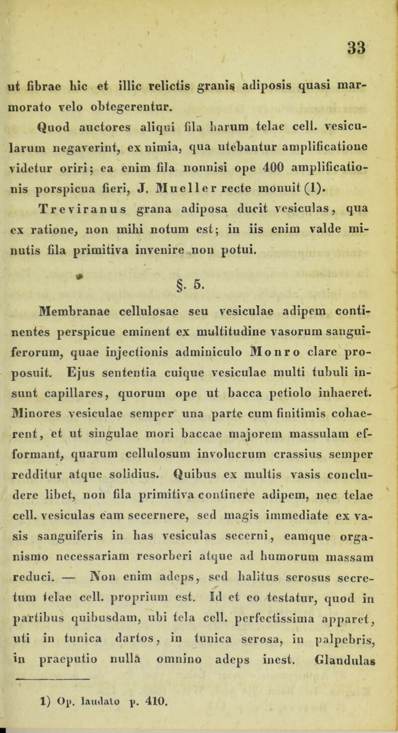 ut fibrae hic et illic relictis granis adiposis quasi mar- morato velo obtegerentur. Quod auctores aliqui fila harum telae cell. vesicu- larum negaverint, ex nimia, qua utebantur amplificatione videtur oriri; ea enim fila nonnisi ope 400 amplificatio- nis porspicua fieri, J. Mueller recte monuit (1). Treviranus grana adiposa ducit vesiculas, qua ex ratione, non mihi notum est; in iis enim valde mi- nutis fila primitiva invenire .non potui. * §. 5. Membranae cellulosae seu vesiculae adipem conti- nentes perspicue eminent ex multitudine vasorum sangui- ferorum, quae injectionis adminiculo Monro clare pro- posuit. Ejus sententia cuique vesiculae multi tubuli in- sunt capillares, quorum ope ut bacca petiolo inhaeret. Minores vesiculae sempcr una parte cum finitimis cohae- rent, et ut singulae mori baccae majorem massulam ef- formant, quarum cellulosum involucrum crassius scmper redditur atque solidius. Quibus ex multis vasis conclu- dere libet, non fila primitiva continere adipem, nec telae cell. vesiculas eam secernere, sed magis immediate ex va- sis sanguiferis in has vesiculas secerni, eamque orga- nismo necessariam resorberi atque ad humorum massam reduci. — IVon enim adeps, sed halitus serosus secre- tum telae cell. proprium est. Id et eo testatur, quod in partibus quibusdam, ubi tela cell. perfectissima apparet, viti in tunica dartos, in tunica serosa, in palpebri.s, in praeputio nulla omnino adeps inest. Glandulas 1) O^). latalalu i>. 410.