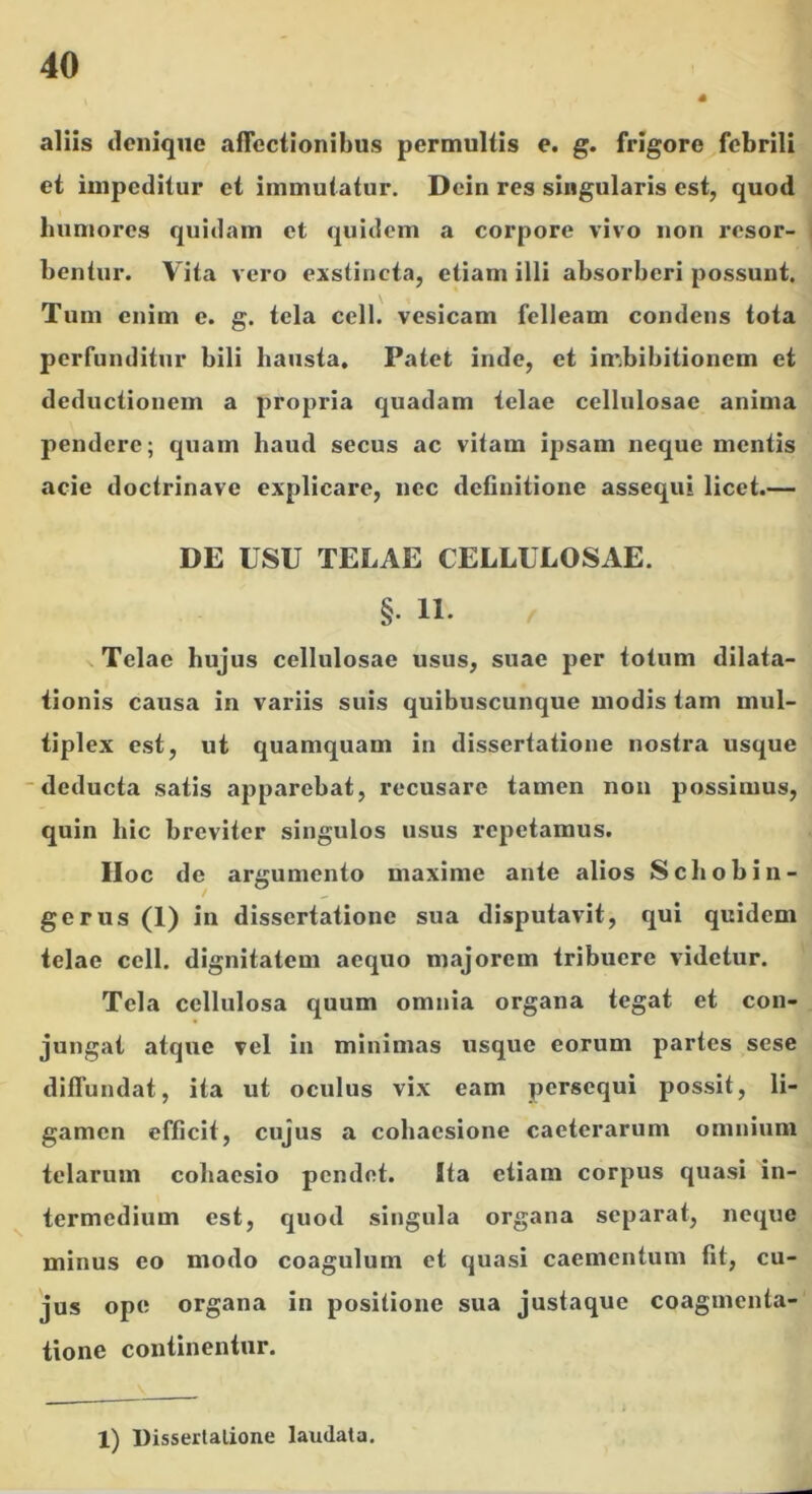 aliis denique aflcciionibus permultis e. g. frigore febrili et impeditur et immutatur. Dein res singularis est, quod humores quidam et quidem a corpore vivo non resor- bentur. Vita vero exstincta, etiam illi absorberi possunt. Tum enim e. g. tela cell. vesicam felleam condens tota perfunditur bili hausta. Patet inde, et imbibitionem et deductionem a propria quadam telae cellulosae anima pendere; quam haud secus ac vitam ipsam neque mentis acie doctrinave explicare, nec definitione assequi licet.— DE USU TELAE CELLULOSAE. §. 11. Telae hujus cellulosae usus, suae per totum dilata- tionis causa in variis suis quibuscunque modis tam mul- tiplex est, ut quamquam in dissertatione nostra usque “deducta satis apparebat, recusare tamen non possimus, quin hic breviter singulos usus repetamus. IIoc de argumento maxime ante alios Sebobin- gerus (1) in dissertatione sua disputavit, qui quidem telae cell. dignitatem aequo majorem tribuere videtur. Tela cellulosa quum omnia organa tegat et con- jungat atque vel in minimas usque eorum partes sese diffundat, ita ut oculus vix eam persequi possit, li- gamen efficit, cujus a cobaesione caeterarum omnium telarum cobaesio pendet. Ita etiam corpus quasi in- ^ termedium est, quod singula organa separat, neque minus eo modo coagulum et quasi caementum fit, cu- jus ope organa in positione sua justaque coagmenta- tione continentur. 1) Disserlalione laudata.