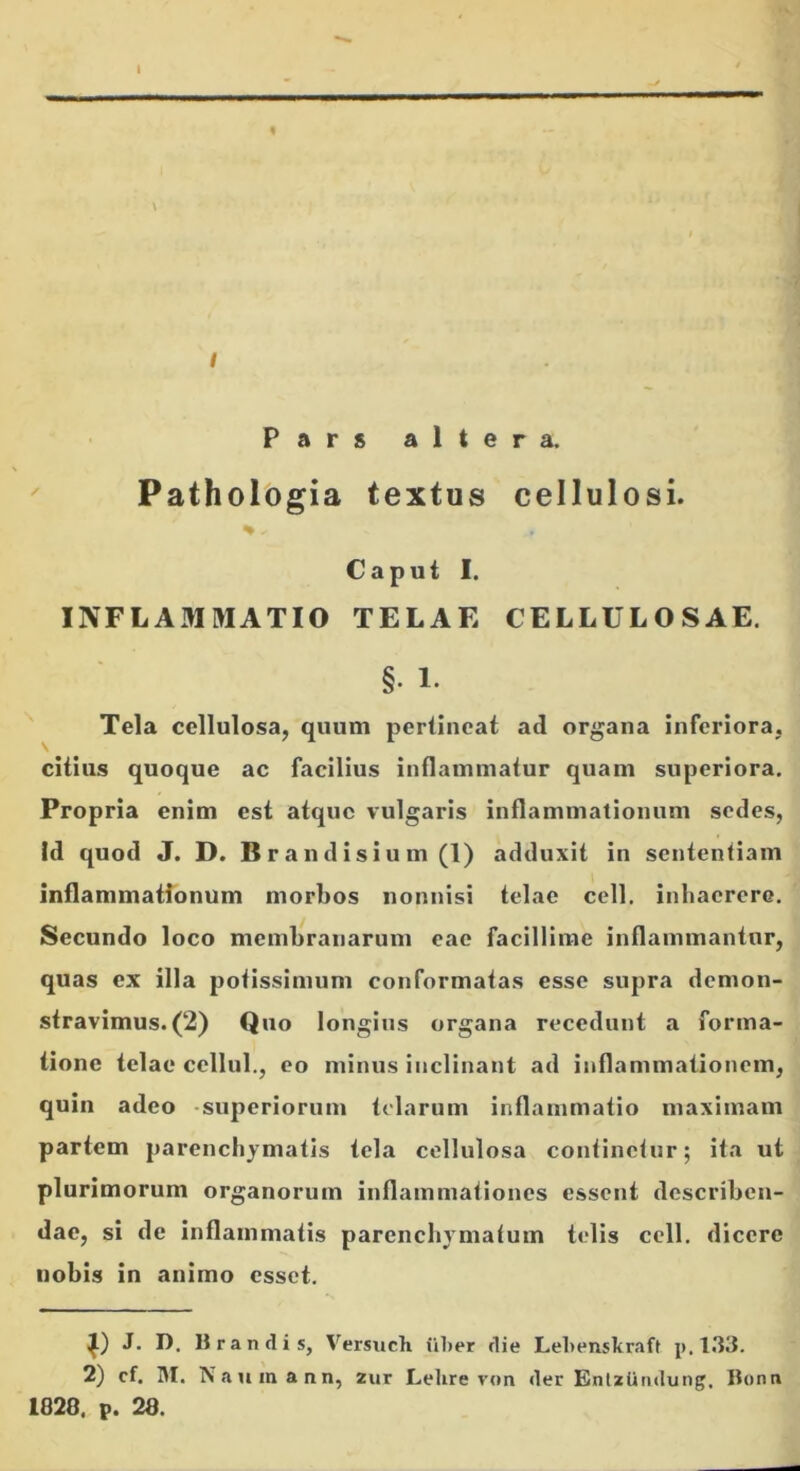 Pars altera. ✓ Pathologia textus cellulosi. ^ % 1 . u Caput I. i INFLAMMATIO TELAE CELLULOSAE, i Tela cellulosa, quum pertineat ad organa inferiora, ■ citius quoque ac facilius inflammatur quam superiora, i' Propria enim est atque vulgaris inflammationum sedes, j Id quod J. D. Br andisium(l) adduxit in sententiam 1 inflammationum morbos nonnisi telae cell. inhaerere. | Secundo loco membranarum eae facillime inflammantur, j quas ex illa potissimum conformatas esse supra demon- stravimus. (2) Quo longius organa recedunt a forma- tione telae cellul,, eo minus inclinant ad inflammationem, quin adeo -superiorum telarum inflammatio maximam partem parenchymatis tela cellulosa continetur; ita ut J plurimorum organorum inflammationes essent dcscribcn-* dae, si de inflammatis parenchymatum telis cell. dicere nobis in animo esset. J- D. Brandis, Versuch iiher rlie Lehenskraft p. 2) cf. IM. Naumann, zur Lehre von «ler Entzlitnlung. Bonn 1828. p. 28.