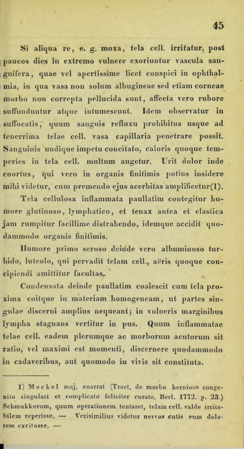 Si aliqua re, e. g. moxa, tela cell. irritatur, post j paucos dies in extremo vulnere exoriuntur vascula san- jguifera, quae vel apertissime licet conspici in oplithal- 1 mia, in qua vasa non solum albugineae sed etiam corneae morbo non correpta pellucida sunt, affecta vero rubore suffunduntur atque intumescunt. Idem observatur in suffocatis, quum sanguis refluxu prohibitus usque ad tenerrima telae cell. vasa capillaria penetrare possit. Sanguinis undique impetu concitato, caloris quoque tem- peries in tela cell. multum augetur. Urit dolor inde ^ coortus, qui vero in organis finitimis potius insidere mibi videtur, cum premendo ejus acerbitas amplificelur(l). Tela cellulosa inflammata paullatim contegitur hu- more glutinoso, lym]jhatico, et tenax antea et elastica jam rumpitur facillime distrahendo, idemque accidit quo- dammodo organis finitimis. Humore primo seroso deinde vero albuminoso tur- bido, luteolo, qui pervadit telam cell., aeris quoque con- cipiendi amittitur facultas. Condensata deinde paullatim coalescit cum tela pro- xima coitque in materiam bomogeneam, ut partes sin- gulae discerni amplius nequeant 5 in vulneris marginibus Ij^mpba stagnans vertitur in pus. ^ Quum inflammatae telae cell. eadem jjlcrumque ac morborum acutorum sit ratio, vel maximi est momenti, discernere quodammodo in cadaveribus, aut quomodo in vivis sit constituta. 1) IMecltel maj. enarrat (Tract, de morl)o hernioso conge- nito singulari et complicato feliciter curato. Berl. 1772. p. 23.) Schmukkerum, quum operationem tentaret, telam cell. valde irrita- bilem reperisse. — Verisimilius videtur nerros cutis eum dolo- rem excitasse, —