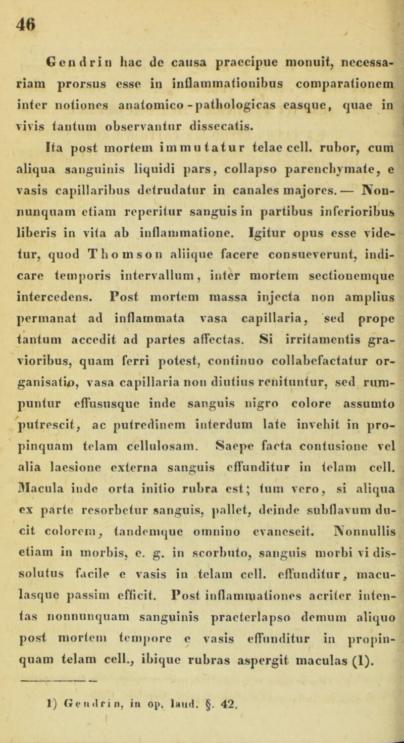 Gcn(iriii hac dc causa praecipue monuit, necessa- riam prorsus esse in inflammationibus comparationem inter notiones anatomico-pathologicas easque, quae in vivis tantum observantur dissecatis. Ita post mortem immutatur telae cell. rubor, cum aliqua sanguinis liquidi pars, collapso parenchymate, e vasis capillaribus detrudatur in canales majores.— IVon- nunqnam etiam reperitiir sanguis in partibus inferioribus liberis in vita ab inflammatione. Igitur opus esse vide- tur, quod Thomson aliique facere consueverunt, indi- care temporis intervallum, inter mortem sectiouemque intercedens. Post mortem massa injecta non amplius permanat ad inflammata vasa capillaria, sed prope tantum accedit ad partes affectas. Si irritamentis gra- vioribus, quam ferri potest, contitiuo collabefactatur or- ganisatio, vasa capillaria non diutius renituntur, sed, rum- puntur elfususque inde sanguis nigro colore assumto putrescit, ac putredinem interdum late invehit in pro- pinquam telam cellulosam. Saepe farta contusione vel alia laesione externa sanguis effunditur in telam cell. Macula inde orta initio rubra est; tum vero, si aliqua ex parte resorbetur .sanguis, ])allet, deinde subflavum du- cit colorem, tandemque omnino evanescit. Nonnullis etiam in morbis, c. g. in scorbuto, sanguis morbi vi dis- solutus facile c vasis in telam cell. effunditur, macu- lasquc passim efficit. Post inflammationes acriter inten- tas nonnunquam sanguinis praeterlapso demum aliquo post mortem tempore e vasis effunditur in propin- quam telam cell., ibique rubras aspergit maculas (1). 1) G e II «Irin, in oj). lauii. §. 42.