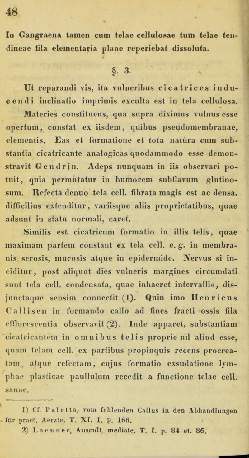 Iii Gangraena tamen cum telae cellulosae tum telae ten- dineae lila elementaria plane reperiebat dissoluta. §. 3. Ut reparandi vis, ita vulneribus cicatrices indu- cendi inclinatio imprimis exculta est in tela cellulosa. Materies constituens, qua supra diximus vulnus esse opertum, constat ex iisdem, quibus pseudomembranae, elementis. JEas et formatione et tota natura cum sub- stantia cicatricante analogicas quodammodo esse demon- stravit Gendrin, Adeps nunquam in iis observari po- tuit, quia permutatur in humorem subflavum glutino- sum. Refecta denuo tela cell. fibrata magis est ac densa, difficilius extenditur, variisque aliis proprietatibus, quae adsunt in statu normali, caret. \ Similis est cicatricum formatio in illis telis, quae maximam partem constant ex tela cell. e. g. in membra- nis serosis, mucosis atque in epidermide. Nervus si in- ciditur, post aliquot dies vulneris margines circumdati sunt tela cell. condensata, quae inhaeret intervallis, dis- junetaque sensim connectit (1). Quin imo llenricus Callisen in formando callo ad fines fracti ossis fila efflorescentia observavit (2). Inde apparet, substantiam 'cicatricantem in omnibus telis proprie nil aliud esse, quam telam cell. ex partibus propinquis recens procrea- tam,^ atque refectam, cujus formatio exsudatione lym- phae plasticae paullulum recedit a functione telae cell. sanae. 1) Cf. 1’aletta, vorn felilemlen Callus in den Abhandlungen • fiir pract. Aerzte. T. Xt. 1. i>. 166. > 2) Lneniiec, Ausciilt, mediate. T. I. j>. 64 et. 66.