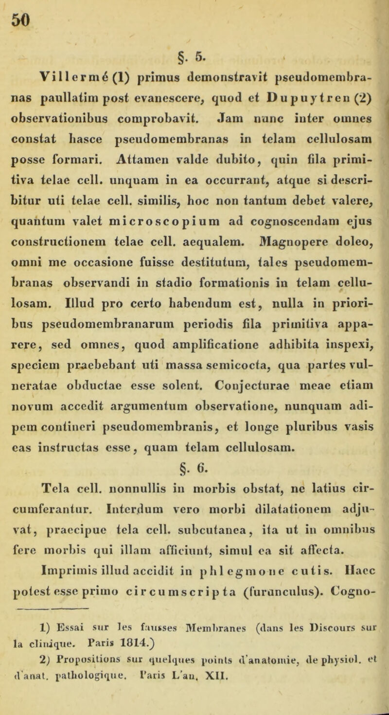 §• 5. Villerm6(l) primus demonstravit pscudomcmbra- nas paullatim post evanescere, quod et Dupuytren (2) / observationibus comprobavit. Jam nunc inter omnes | constat basce pseudomembranas in telam cellulosam posse formari. Attamen valde dubito, quin fila primi- tiva telae cell. unquam in ea occurrant, atque si descri- bitur uti telae cell. similis, hoc non tantum debet valere, quantum valet microscopium ad cognoscendam ejus constructionem telae cell. aequalem. Magnopere doleo, omni me occasione fuisse destitutum, tales pseudomem- branas observandi in stadio formationis in telam cellu- losam. Illud pro certo habendum est, nulla in priori- bus pseudomembranarum periodis fila primitiva appa- rere, sed omnes, quod amplificatione adhibita inspexi, speciem praebebant uti massa semicocta, qua partes vul- neratae obductae esse solent. Conjecturae meae etiam novum accedit argumentum observatione, nunquam adi- pem contineri pseudomembranis, et longe pluribus vasis eas instructas esse, quam telam cellulosam. §. 6. Tela cell. nonnullis in morbis obstat, ne latius cir- cumferantur. Interdum vero morbi dilatationem adju- vat, praecipue tela cell. subcutanea, ita ut in omnibus fere morbis qui illam afficiunt, simul ea sit affecta. Imprimis illud accidit in phlegmone cutis, llacc potest esse primo circumscripta (furunculus). Cogno- 1) Essai sur les fausses I>Ieml)ranes (dans les Discours sur la cliiiiqtie. Paris 1814.) 2) Proposilions sur qiielqiies {uunls d anatomie, de physiol. et d anat, palliologique. Paris L'au. XII.