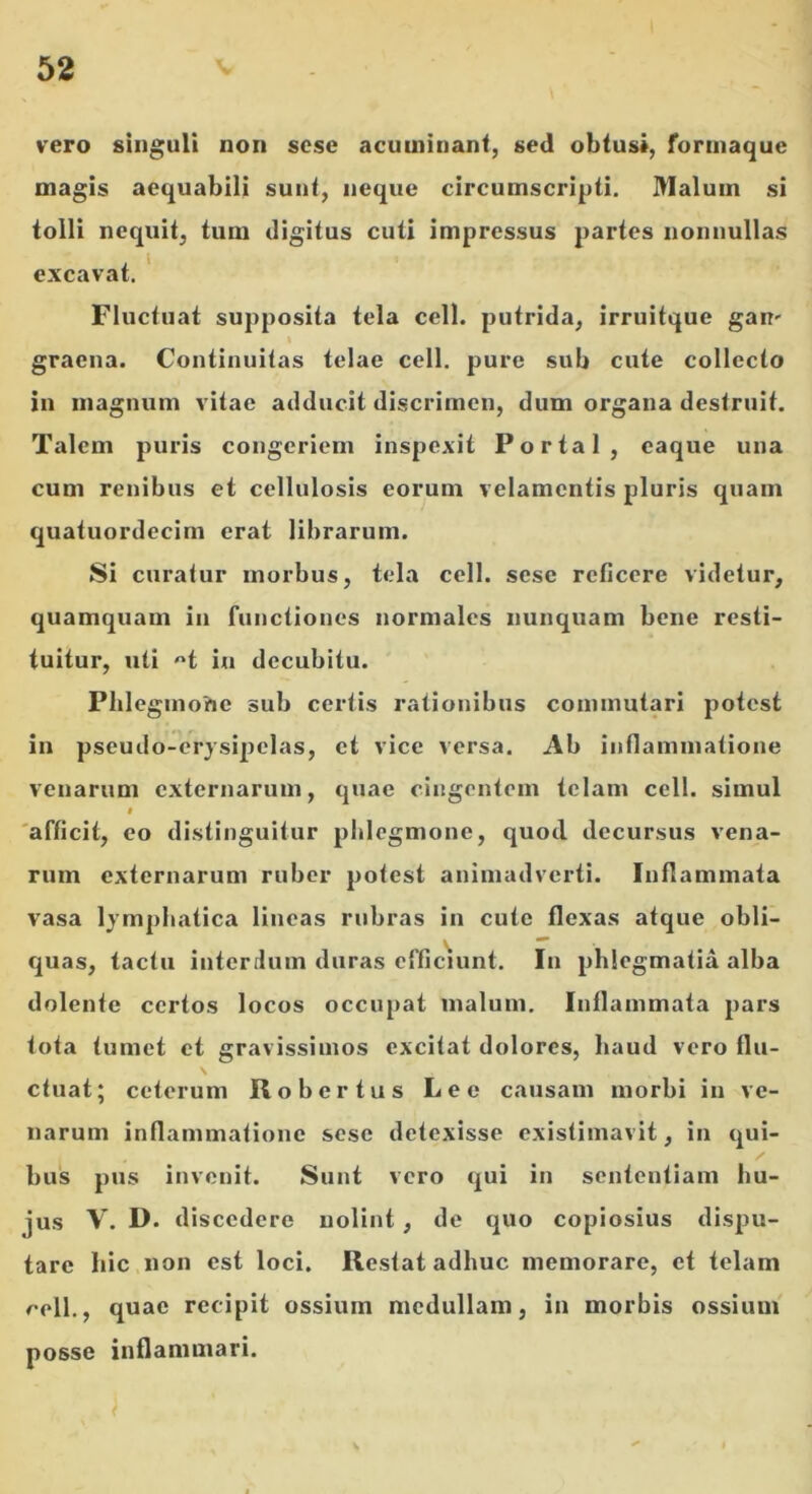 vero singuli non scse acuminant, sed obtusi, forinaque magis aequabili sunt, neque circumscripti. Malum si tolli nequit, tum digitus cuti impressus partes nonnullas excavat. ' Fluctuat supposita tela cell. putrida, irruitque gan' \ graena. Continuitas telae cell. pure sub cute collecto in magnum vitae adducit discrimen, dum organa destruit. Talem puris congeriem inspexit Portal, caque una cum renibus et cellulosis eorum velamentis pluris quam quatuordecim erat librarum. Si curatur morbus, tela cell. sese reficere videtur, quamquam in functiones normales nunquam bene resti- tuitur, uti H in decubitu. Plileginohc sub certis rationibus commutari potest in pseudo-erysipelas, et vice versa. Ab inflammatione venarum externarum, quae cingentem telam cell. simul 0 'afficit, eo distinguitur phlegmone, quod decursus vena- rum externarum ruber potest animadverti. Inflammata vasa lymphatica lineas rubras in cute flexas atque obli- quas, tactu interdum duras efficuint. In pblegmatia alba dolente certos locos occupat malum. Inflammata pars tota tumet et gravissimos excitat dolores, haud vero flu- ctuat; ceterum Robertus Lee causam morbi in ve- narum inflammatione sese detexisse existimavit, in qui- bus pus invenit. Sunt vero qui in sententiam hu- jus V. D. d iscedere nolint , de quo copiosius dispu- tare hic non est loci. Restat adhuc memorare, et telam /^•ell., quae recipit ossium medullam, in morbis ossium' posse inflammari.