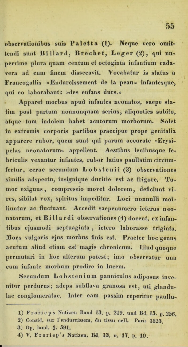 observationibus suis Paletta (1).' Neque vero omit- ' tendi sunt Billard, Brechet, Leger (2), qui nu- perrime plura quam centum et octoginta infantium cada- vera ad eum finem dissecavit. Vocabatur is status a Francogallis »Endurcissement de la peau« infantesque, qui eo laborabant: »des enfans diirs.» Apparet morbus apud infantes neonatos, saepe sta- tim post partum nonnunquam serius, aliquoties subito, atque tum indolem habet acutorum morborum. Solet in extremis corporis partibus praecipue prope genitalia apparere rubor, quem sunt qui parum accurate «Erysi- pelas neonatorum» appellent. Aestibus lenibusque fe- briculis vexantur infantes, rubor latius paullatim circum- fertur, cerae secundum Lobstenii (3) observationes similis adspectu, insignique duritie est aC frigore. Tu- mor exiguus, compressio movet dolorem, deficiunt vi- res, sibilat vox, spiritus impeditur. Loci nonnulli mol- liuntur ac fluctuant. Accedit saepenumero icterus neo- natorum, et Billardi observationes (4) docent, ex infan- tibus ejusmodi septuaginta , ictero laborasse triginta. Mors vulgaris ejus morbus finis est. Praeter hoc genus acutum aliud etiam est magis chronicum. Illud quoque permutari in hoc alterum potest; imo observatur una cum infante morbum prodire in lucem. Secundum Lobstenium panniculus adiposus inve- nitur perdurus; adeps subflava granosa est, uti glandu- lae conglomeratae. Inter eam passim reperitur paullu- 1) Froriei>s Notizen Band 13. p. 219. umt Bd. 15. p. 256. 2) Consid. sur 1’enduroissem, du tissu celt. Pnris 1823, 3) Op. laud. §. 591. 4) V. Froriep’s Notizen. Bd. 13. u. 17, p, 10,
