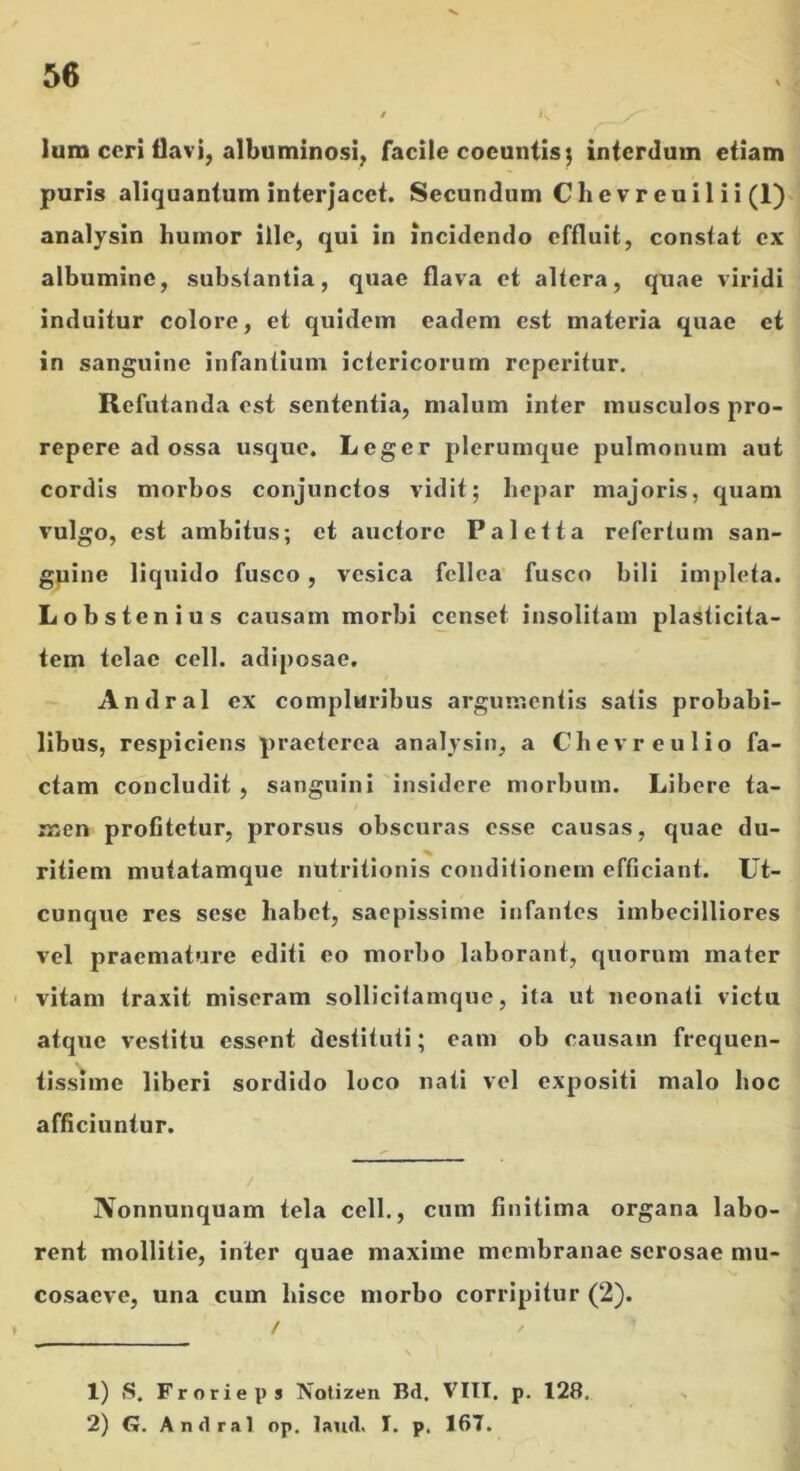 > / Ium cori ilavi, albuminosi, facile coeuntis j interdum etiam puris aliquantum interjacet. Secundum Chevreuil ii (1)1 analysin humor ille, qui in incidendo effluit, constat ex J albumine, substantia, quae flava et altera, quae viridi ; induitur colore, et quidem eadem est materia quae et in sanguine infantium ictericorum reperitur. Refutanda est sententia, malum inter musculos pro- repere ad ossa usque. Leger plerumque pulmonum aut cordis morbos conjunctos vidit; hepar majoris, quam vulgo, est ambitus; et auctore Paletta refertum san- gpinc liquido fusco, vesica fellea fusco bili impleta. Lobstenius causam morbi censet insolitam plasticita- tem telae cell. adiposae. Andral ex compluribus argumentis satis probabi- libus, respiciens praeterea analysin, a Chevreulio fa- ctam concludit , sanguini insidere morbum. Libere ta- men profitetur, prorsus obscuras esse causas, quae du- ritiem mutatamque nutritionis conditionem efficiant. Ut- cunque res sese habet, saepissime infantes imbecilliores vel praemature editi eo morbo laborant, quorum mater ' vitam traxit miseram sollicitamque, ita ut neonati victu atque vestitu essent destituti; eam ob causam frequen- tissime liberi sordido loco nati vel expositi malo hoc afficiuntur. Nonnunquam tela cell., cum finitima organa labo- rent mollitie, inter quae maxime membranae serosae mu- cosaeve, una cum hisce morbo corripitur (2). 1) iS. Frorieps Notizen Bd. VIII. p. 128. 2) G. Andral op. laud, I. p. 167.