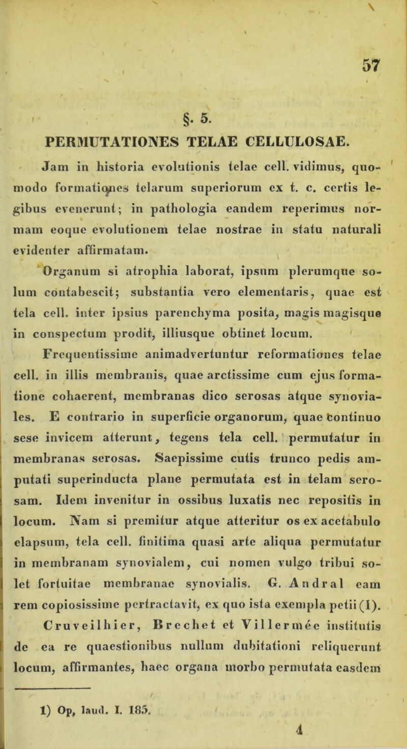 ' §• 5* PERMUTATIONES TELAE CELLULOSAE. ' Jam in historia evolutionis telae cell. vidimus, quo- ' modo formaticyies telarum superiorum ex t. c. certis le- gibus evenerunt; in pathologia eandem 1’eperimus noV- » mam eoque evolutionem telae nostrae in statu naturali evidenter affirmatam. ‘Organum si atrophia laborat, ipsum plerumque so- lum contabescit; substantia vero dementaris, quae est tela cell. inter ipsius parenchyma posita, magis magisque in conspectum prodit, illiusque obtinet locum. ' Frequentissime animadvertuntur reformationes telae cell. in illis membranis, quae arctissime cum ejus forma- tione cohaerent, membranas dico serosas atque synovia- I les. E contrario in superficie organorum, quae fcontinuo , sese invicem atterunt, tegens tela cell. ‘ permutatur in membranas serosas. Saepissime cutis trunco pedis am- putati superinducta plane permutata est in telam sero- sam. Iden» invenitur in ossibus luxatis nec repositis in locum. Nam si premitur atque atteritur os ex acetabulo elapsum, tela cell. finitima quasi arte aliqua permutatur in membranam synovialem, cui nomen vulgo tribui so- let fortuitae membranae synovialis. G. Andral eam rem copiosissime pertractavit, ex quo ista exempla petii (1), Cruveilhier, Brechet et Villermee institutis f de ea re quaestionibus nullum dubitationi reliquerunt ( locum, affirmantes, haec organa morbo permutata easdem 1) Op, laml, I. ISii, 4