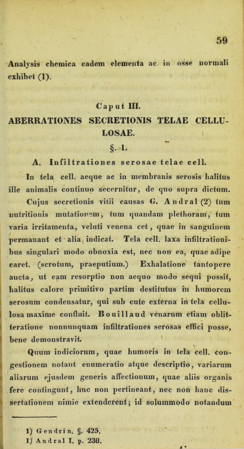 Analysis chcniica eadem elementa ac in osse normali exhibet (1). ' i / Caput III. ABERRATIONES SECRETIONIS TELAE CELLU- LOSAE. > §. I. A. Iiifilirationes serosae telae cell. In tela cell. aeque ac in membranis serosis halitus ille animalis continuo secernitur, de quo supra dictum. Cujus secretionis vitii causas G. Andral(2) tum nutritionis mutationem, tum quandam plethoram, tum varia irritamenta^ veluti venena cet, quae in sanguinem permanant et' alia, indicat. Tela cell. laxa infiltrationi- bus singulari modo obnoxia est, nec non ea, quae adipe caret, (scrotum, praeputium.) Exhalatione tantopere aucta, ut eam resorptio non aequo modo sequi possit, 1 halitus calore primitivo partim destitutus in humorem 1 serosum condensatur, qui sub cute externa in tela cellu- I losa maxime confluit. Bouillaud venarum etiam obiit- I ieratione nonnunquam infiltrationes serosas effici posse, f bene demonstravit. ' . . V ' Quum indiciorum, quae humoris in tela cell. con- I gestionem notant enumeratio atque descriptio, variarum I aliarum ejusdem generis afTectionum, quae aliis organis ^ fere contingunt, huc non pertineant, nec non hanc dis- 1 sertationem nimie extenderent; id solummodo notandum' i * 1) Genrtrin. §. 425. 1) yVndral I. p. 238.