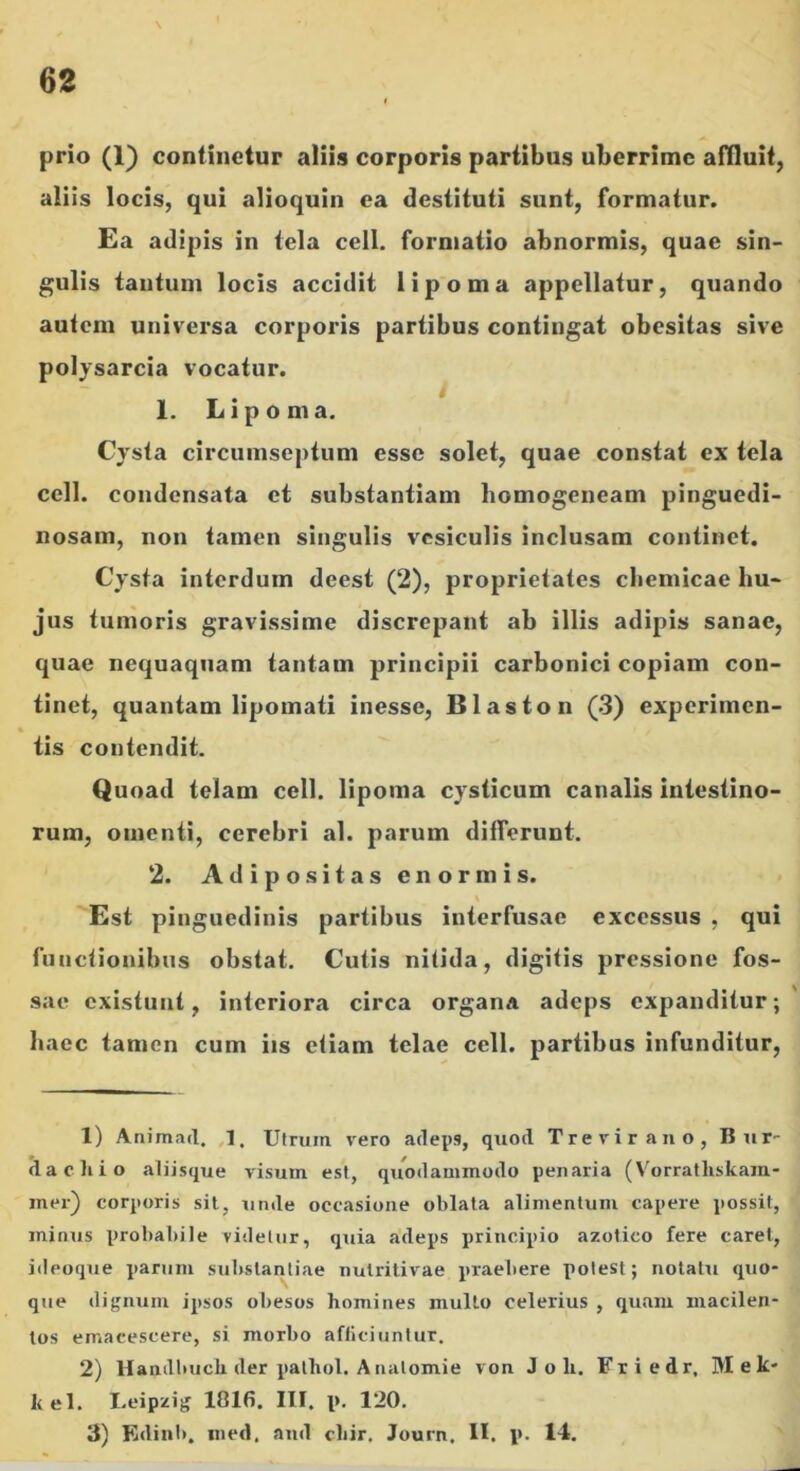 prio (1) continetur aliis corporis partibus uberrime affluit, aliis locis, qui alioquin ea destituti sunt, formatur. £a adipis in tela cell. formatio abnormis, quae sin- gulis tantum locis accidit lipoma appellatur, quando autem universa corporis partibus contingat obesitas sive polysarcia vocatur. 1. Lipoma. Cysta circumseptum esse solet, quae constat ex tela cell. condensata et substantiam homogeneam pinguedi- nosam, non tamen singulis vesiculis inclusam continet. Cysta interdum deest (2), proprietates cbeniicae hu- jus tumoris gravissime discrepant ab illis adipis sanae, quae nequaquam tantam principii carbonici copiam con- tinet, quantam lipomati inesse, Blaston (3) experimen- tis contendit. Quoad telam cell. lipoma cysticum canalis intestino- rum, omenti, cerebri al. parum dilferunt. 2. Adipositas enormis. Est pinguedinis partibus interfusae excessus , qui functionibus obstat. Cutis nitida, digitis pressione fos- sae existuni, interiora circa organa adeps expanditur; haec tamen cum iis etiam telae cell. partibus infunditur. 1) Animad. J, Utrum vero adeps, quod Treviraiio, Bur- <1 a cilio aliisque visum est, quodammodo penaria (Vorratliskam- iner) corporis sil, unde occasione oblata alimentum capere possit, minus probabile videtur, quia adeps principio azotico fere caret, iileoque parum substantiae nutritivae praebere potest; notatu quo- que dignum ipsos obesos homines mullo celerius , quam macilen- tos emacescere, si morbo afliciuntur. 2) Handbuch der palhol. A iialomie von J o h. Friedr, Mek- kel. Leipzig 181fi. III. p. 120. 3) Kdinb. ined, and cliir, Journ, II, p. 14.