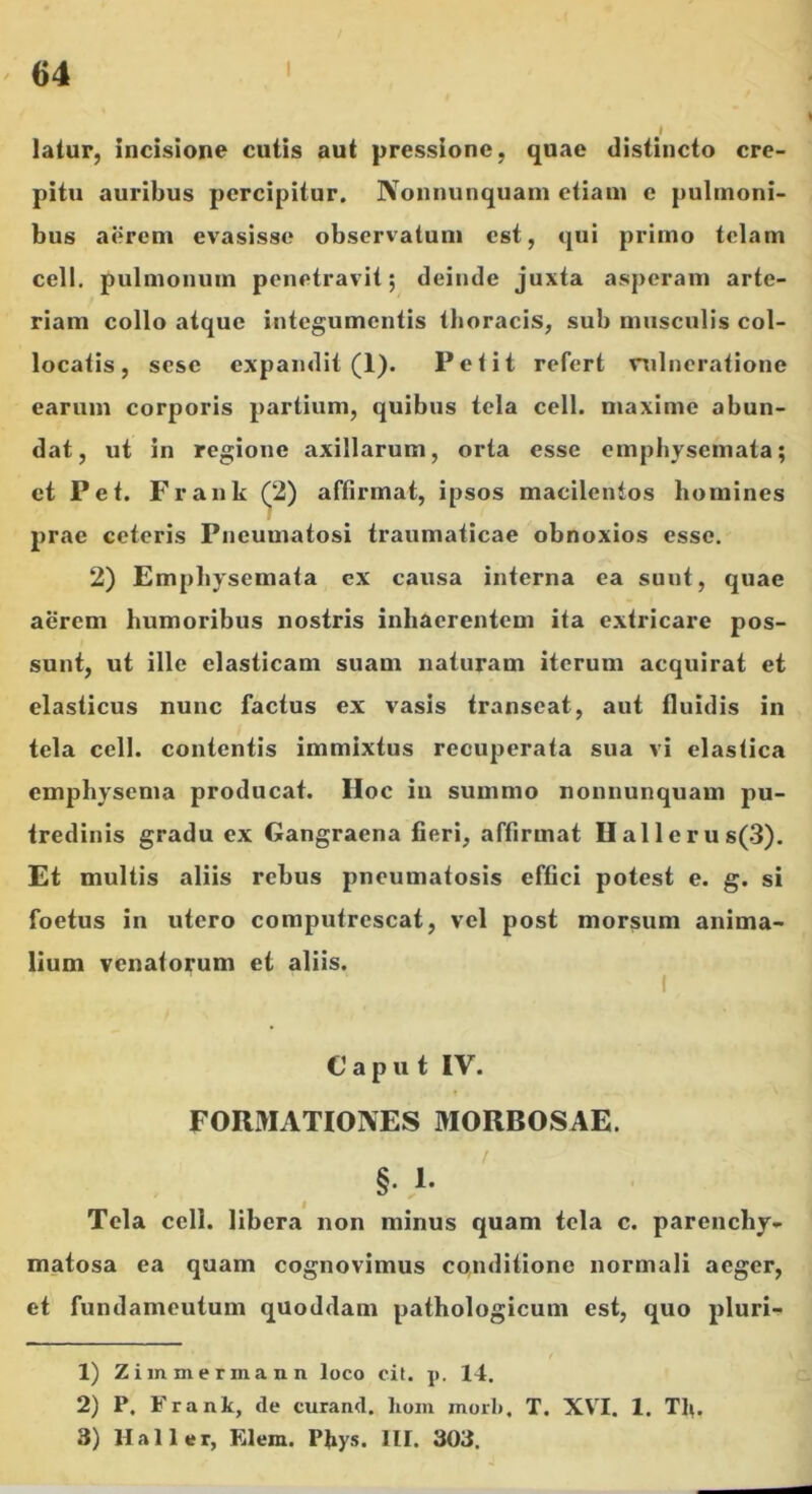 latur, incisione cutis aut pressione, quae distincto cre- pitu auribus percipitur. Nonnunquain etiam e pulmoni- bus aerem evasisse observatum est, qui primo telam cell. pulmonum penetravit; deinde juxta asperam arte- riam collo atque integumentis tboracis, sub musculis col- locatis , scsc expandit (1). Petit refert vulneratione earum corporis partium, quibus tela cell. maxime abun- dat, ut in regione axillarum, orta esse emphysemata; et Pet. Frank (^2) affirmat, ipsos macilentos homines prae ceteris Pneumatosi traumaticae obnoxios esse. 2) Emphysemata cx causa interna ea sunt, quae aerem humoribus nostris inhaerentem ita extricare pos- sunt, ut ille elasticam suam naturam iterum acquirat et elasticus nunc factus ex vasis transeat, aut fluidis in tela cell. contentis immixtus recuperata sua vi elastica emphysema producat. Hoc in summo nonnunquain pu- tredinis gradu ex Gangraena fieri, affirmat Uallerus(3). Et multis aliis rebus pneumatosis effici potest e. g. si foetus in utero computrescat, vel post morsum anima- lium venatorum et aliis. Caput IV. FORMATIONES MORBOSAE. §. 1- Tela cell. libera non minus quam tela c. parenchy- matosa ea quam cognovimus conditione normali aeger, et fundamentum quoddam pathologicum est, quo pluri- 1) Zim me rma n n loco cit. ji. 14. 2) P. Frank, de curand. lioin mori», T. XVI. 1. Tfi. 3) Hali er, Elem. Pfiys. HI. 303.