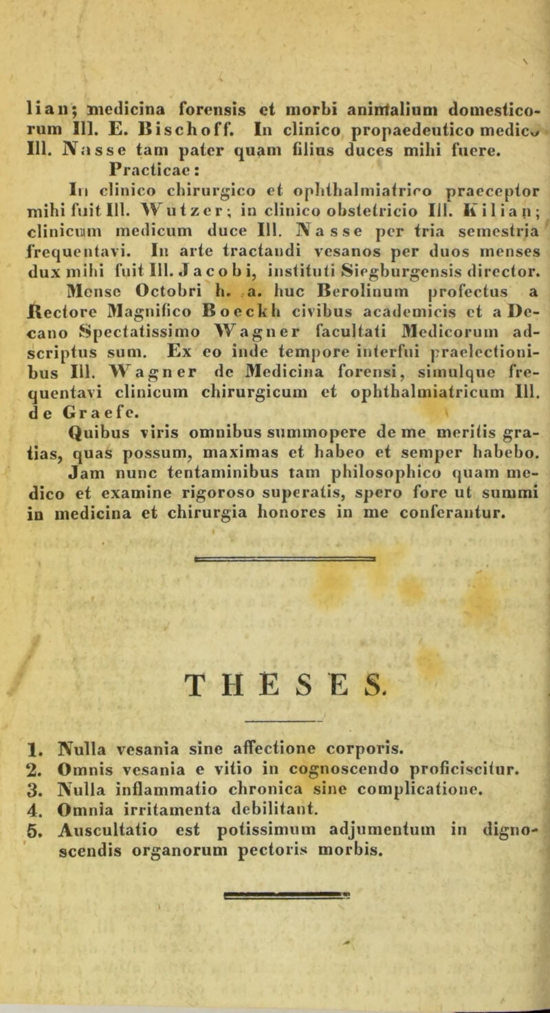 liau; medicina forensis et morbi anintalium domestico- rum 111. E. Bischoff. In clinico propaedeutico medicv/ 111. Nasse tam pater quam filius duces mihi fuere. Practicae: lii clinico chirurgico et ophthalmiatrico praeceptor mihi fuit 111. Wutzer; in clinico obstetricio 111. Kilian; clinicuim medicum duce 111. Nasse per tria semestria frequentavi. In arte tractandi vesanos per duos menses dux mihi fuit 111. J a c o b i, instituti Siegburgensis director. Mense Octobri h. a. huc Berolinuin profectus a Rectore Magnifico Boeckh civibus academicis et a De- cano Spectatissimo Wagner facultati Medicorum ad- scriptus sum. Ex eo inde tempore interfui praelectioni- bus 111. Wagner de Medicina forensi, simulquc fre- quentavi clinicum chirurgicum et ophthalmiatricum 111, de Graefe. Quibus viris omnibus summopere deme meritis gra- tias, quas possum, maximas et habeo et semper habebo. Jam nunc tentaminibus tam philosophico quam me- dico et examine rigoroso superatis, spero fore ut summi in medicina et chirurgia honores in me conferantur. THESES. 1. Nulla vesania sine affectione corporis. 2. Omnis vesania e vitio in cognoscendo proficiscitur. 3. Nulla inflammatio chronica sine complicatione. 4. Omnia irritamenta debilitant. 6. Auscultatio est potissimum adjumentum in digno- scendis organorum pectoris morbis.