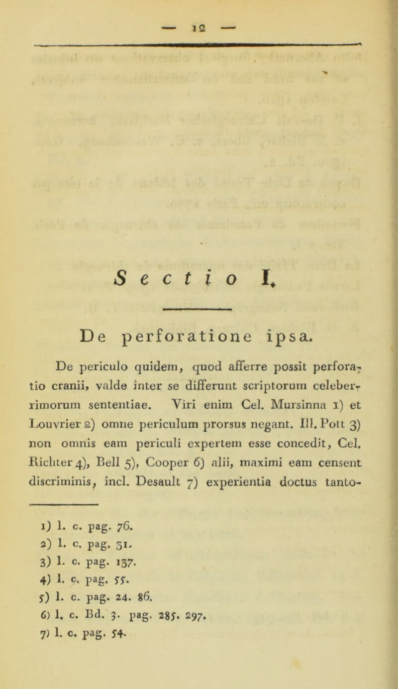 11 Sectio I, De perforatione ipsa. De periculo quidem, quod afferre possit perfora- tio cranii, valde inter se differunt scriptorum celeber- rimorum sententiae. Viri enim Cei. Mursinna i) et Louvrier 2) omne periculum prorsus negant. 111. Pol t 3) non omnis eam periculi expertem esse concedit, Cei. Piicliter 4), Bell 5), Cooper 6) alii, maximi eam censent discriminis, incl. Desault 7) experientia doctus tanlo- 1) 1. c. pag. 76. 2) 1. c. pag. 31. 3) 1. c. pag. 137. 4) 1. c. pag, f) 1. c. pag. 24. 86. 6) 1. c. Bd. 3. pag. 28J\ 297.