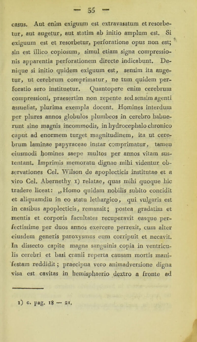 casus. Aut enim exiguum est extravasatum et resorbe- tur, aut augetur, aut statim ab initio amplum est. Si exiguum est et resorbetur, perforatione opus non est; sin est illico copiosum, simul etiam signa compressio- nis apparentia perforationem directe indicabunt. De- nique si initio quidem exiguum est, sensim ita auge- tur, ut cerebrum comprimatur, ne tum quidem per- foratio sero instituetur. Quantopere enim cerebrum compressioni, praesertim non repente sed sensim agenti assuefiat, plurima exempla docent. Homines interdum per plures annos globulos plumbeos in cerebro habue- runt sine magnis incommodis, in hydrocephalo chronico caput ad enormem turget magnitudinem, ita ut cere- brum laminae papyraceae instar comprimatur, tamen eiusmodi homines saepe multos per annos vitam sus- tentant. Imprimis memoratu dignae mihi videntur ob- servationes Cei. Wilson de apoplecticis institutae et a viro Cei. Abernethy i) relatae, quas mihi quoque hic tradere liceat: „Homo quidam nobilis subito concidit et aliquamdiu in eo statu lethargico, qui vulgaris est in casibus apoplecticis, remansit; postea gradatim et mentis et corporis facultates recuperavit easque per- fectissime per duos annos exercere perrexit, cum alter eiusdem generis paroxysmus eum corripuit et necavit. In dissecto capite magna sanguinis copia in ventricu- lis cerebri et basi cranii reperta causam mortis mani- festam reddidit; praecipua vero animadversione digna visa est cavitas in hemisphaerio dextro a fronte ad 0 c. pag. 18 — 2i,