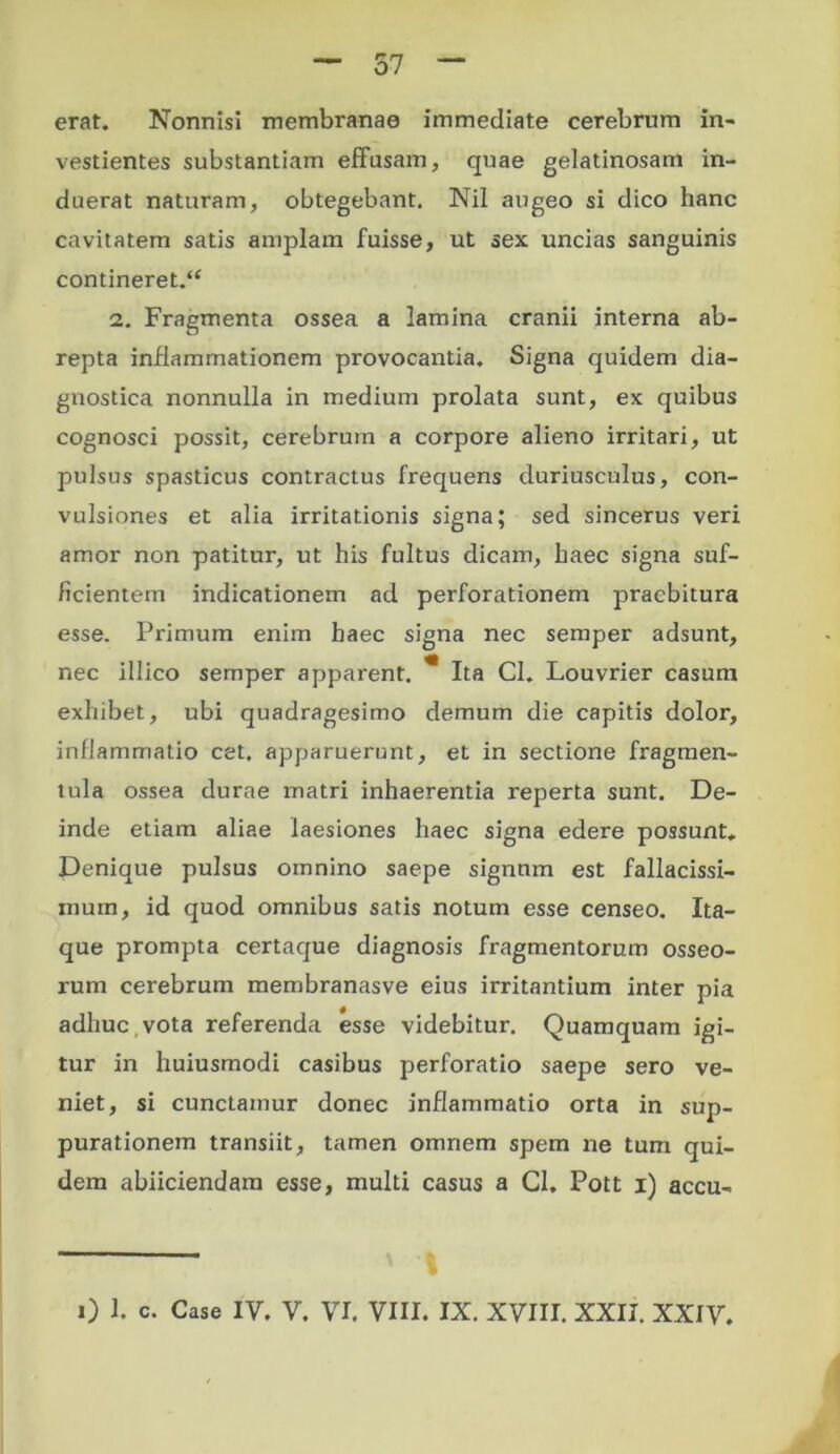 erat. Nonnisi membranae immediate cerebrum in- vestientes substantiam effusam, quae gelatinosam in- duerat naturam, obtegebant. Nil augeo si dico hanc cavitatem satis amplam fuisse, ut sex uncias sanguinis contineret/* 2. Fragmenta ossea a lamina cranii interna ab- repta inflammationem provocantia. Signa quidem dia- gnostica nonnulla in medium prolata sunt, ex quibus cognosci possit, cerebrum a corpore alieno irritari, ut pulsus spasticus contractus frequens duriusculus, con- vulsiones et alia irritationis signa; sed sincerus veri amor non patitur, ut his fultus dicam, haec signa suf- ficientem indicationem ad perforationem praebitura esse. Primum enim haec signa nec semper adsunt, nec illico semper apparent. * Ita CL Louvrier casum exhibet, ubi quadragesimo demum die capitis dolor, inflammatio cet. apparuerunt, et in sectione fragmen- tula ossea durae matri inhaerentia reperta sunt. De- inde etiam aliae laesiones haec signa edere possunt. Denique pulsus omnino saepe signnm est fallacissi- muin, id quod omnibus satis notum esse censeo. Ita- que prompta certaque diagnosis fragmentorum osseo- rum cerebrum membranasve eius irritantium inter pia adhuc , vota referenda esse videbitur. Quamquam igi- tur in huiusmodi casibus perforatio saepe sero ve- niet, si cunctamur donec inflammatio orta in sup- purationem transiit, tamen omnem spem ne tum qui- dem abiiciendam esse, multi casus a Cl. Pott i) accu-