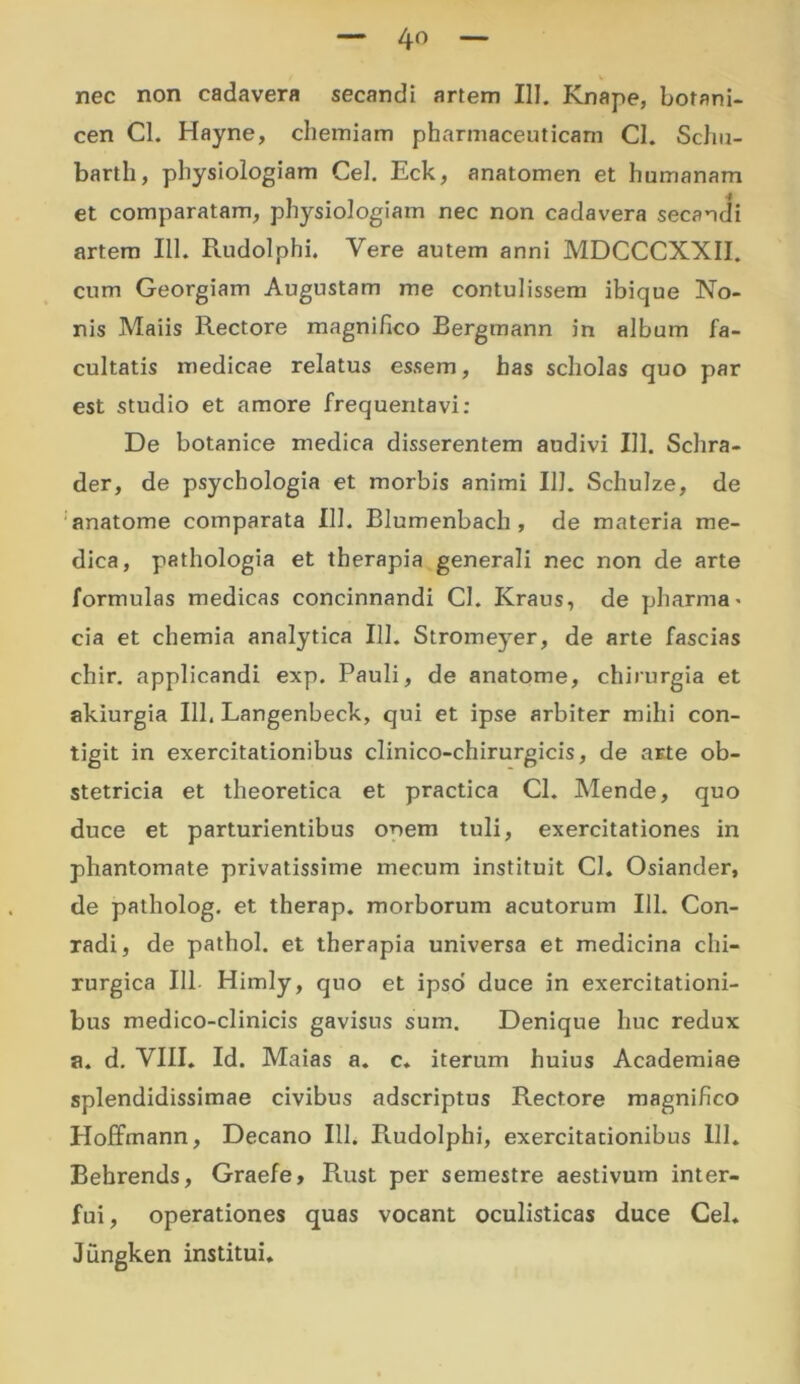 4o nec non cadavera secandi artem III. Knape, botani- cen Cl. Hayne, chemiam pharmaceuticam Cl. Schu- barth, physiologiam Cei. Eck, anatomen et humanam et comparatam, physiologiam nec non cadavera secandi artem 111. Rudolphi. Vere autem anni MDCCCXXII. cum Georgiam Augustam me contulissem ibique No- nis Maiis Rectore magnifico Bergmann in album fa- cultatis medicae relatus essem, has scholas quo par est studio et amore frequentavi: De botanice medica disserentem audivi III. Schra- der, de psychologia et morbis animi 111. Schulze, de anatome comparata 111. Blumenbach , de materia me- dica, pathologia et therapia generali nec non de arte formulas medicas concinnandi Cl. Kraus, de pharma * cia et chemia analytica 111. Stromeyer, de arte fascias chir. applicandi exp. Pauli, de anatome, chirurgia et akiurgia 111. Langenbeck, qui et ipse arbiter mihi con- tigit in exercitationibus clinico-chirurgicis, de arte ob- stetricia et theoretica et practica Cl. Mende, quo duce et parturientibus onem tuli, exercitationes in phantomate privatissime mecum instituit Cl. Osiander, de patholog. et therap. morborum acutorum 111. Con- radi, de pathol. et therapia universa et medicina chi- rurgica 111 Himly, quo et ipso' duce in exercitationi- bus medico-clinicis gavisus sum. Denique huc redux a. d. VIII. Id. Maias a. c. iterum huius Academiae splendidissimae civibus adscriptus Rectore magnifico Hoffmann, Decano 111. Piudolphi, exercitationibus 111. Bebrends, Graefe, Rust per semestre aestivum inter- fui, operationes quas vocant oculisticas duce Cei. Jungken institui.