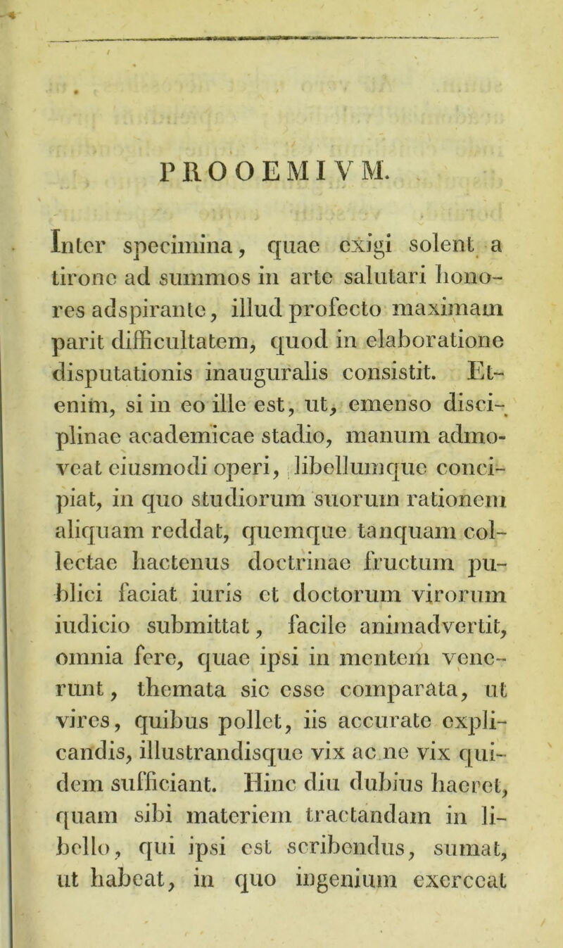 Inter specimina, quae exigi solent a tirone ad summos in arte salutari hono- res adspirante, illud profecto maximam parit difficultatem, quod in elaboratione disputationis inauguralis consistit. Et- enim, si in eo ille est, ut, emenso disci- plinae academicae stadio, manum admo- veat eiusmodi operi, libellumquc conci- piat, in quo studiorum suorum rationem aliquam reddat, quemque tanquam col- lectae hactenus doctrinae fructum pu- blici faciat iuris et doctorum virorum iudicio submittat, facile animadvertit, omnia fere, quae ipsi in mentem vene- runt, themata sic esse comparata, ut vires, quibus pollet, iis accurate expli- candis, illustrandisque vix ac ne vix qui- dem sufficiant. Hinc diu dubius haeret, quam sibi materiem tractandam in li- bello, qui ipsi est scribendus, sumat, ut habeat, in quo ingenium exerceat