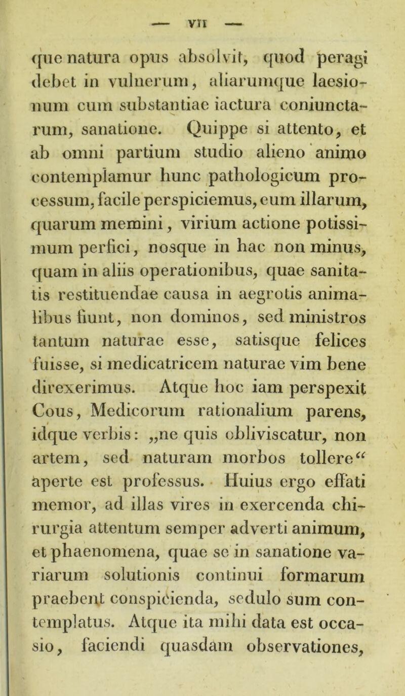 que natura opus absolvit, quod peragi debet in vulnerum, aliarumque laesio- num cum substantiae iactura coniuncta- rum, sanatione. Quippe si attento, et ab omni partium studio alieno animo contemplamur hunc pathologicum pro- cessum, facile perspiciemus, eum illarum, quarum memini, virium actione potissi- mum perfici, nosque in hac non minus, quam in aliis operationibus, quae sanita- tis restituendae causa in aegrotis anima- libus fiunt, non dominos, sed ministros tantum naturae esse, satisque felices fuisse, si medicatricem naturae vim bene direxerimus. Atque hoc iam perspexit Cous, Medicorum rationalium parens, idque verbis: „ne quis obliviscatur, non artem, sed naturam morbos tollere“ aperte est professus. Huius ergo effati memor, ad illas vires in exercenda chi- rurgia attentum sempcr adverti animum, et phaenomena, quae se in sanatione va- riarum solutionis continui formarum praebent conspicienda, sedulo sum con- templatus. Atque ita mihi data est occa- sio , faciendi quasdam observationes.