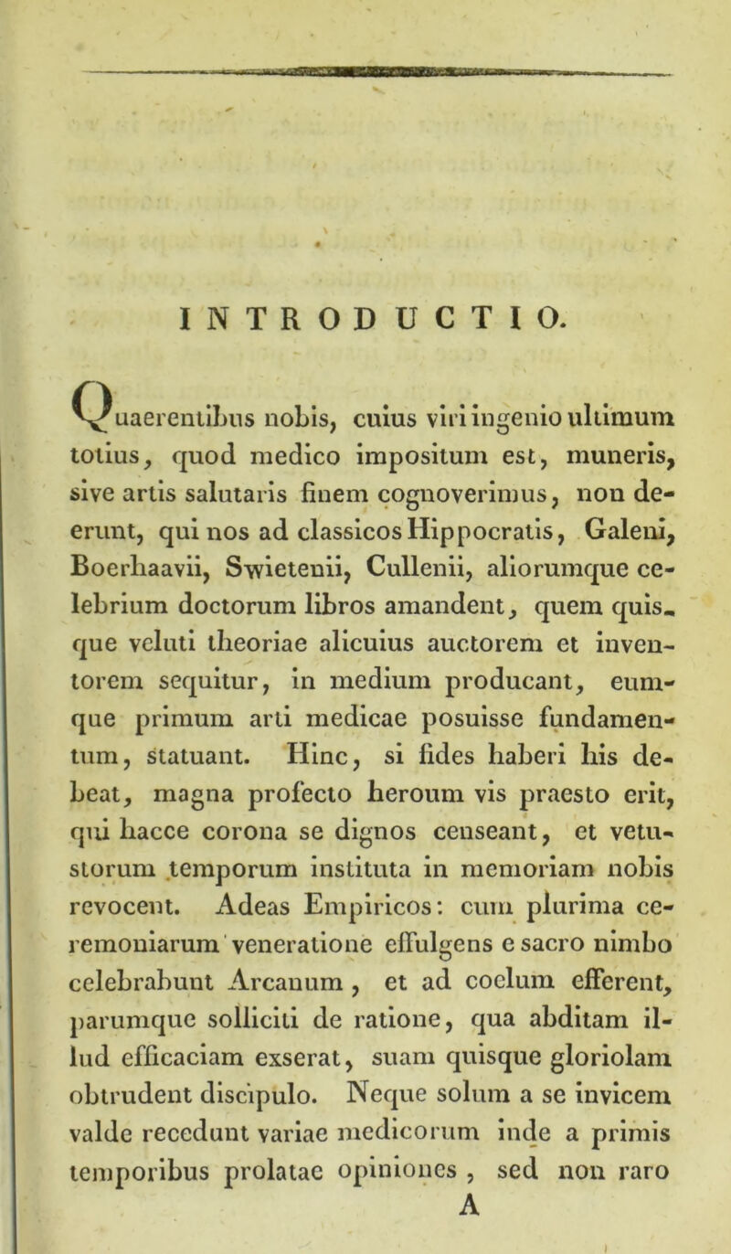 INTRODUCTIO. ^Quaerentibus nobis, cuius viri ingenio ultimum totius, quod medico impositum est, muneris, sive artis salutaris finem cognoverimus, non de- erunt, qui nos ad classicos Hippocratis, Galeni, Boerhaavii, Swietenii, Cullenii, aliorumque ce- lebrium doctorum libros amandent, quem quis, que veluti theoriae alicuius auctorem et inven- torem sequitur, in medium producant, euni- que primum arti medicae posuisse fundamen- tum, statuant. Hinc, si fides haberi his de- beat, magna profecto heroum vis praesto erit, qui liacce corona se dignos censeant, et vetu- storum temporum instituta in memoriam nohis revocent. Adeas Empiricos: cum plurima ce- remoniarum veneratione effulgens e sacro nimbo celebrabunt Arcanum , et ad coelum efferent, parumque solliciti de ratione, qua abditam il- lud efficaciam exserat, suam quisque gloriolam obtrudent discipulo. Neque solum a se invicem valde recedunt variae medicorum inde a primis temporibus prolatae opiniones , sed non raro A