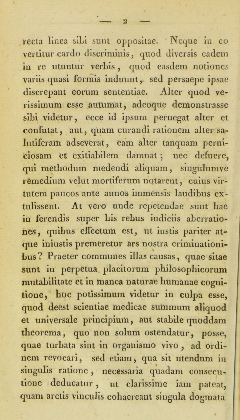 recta linea sibi sunt oppositae. Neque in eo vertitur cardo discriminis, quod diversis eadem in re utuntur verbis, quod easdem notiones variis quasi formis induunt, sed persaepe ipsae discrepant eorum sententiae. Alter quod ve- rissimum esse autumat, adeoque demonstrasse sibi videtur, ecce id ipsum pernegat alter et confutat, aut, quam curandi rationem alter sa- lutiferam adseverat, eam alter tanquam perni- ciosam et exitiabilem damnat *, nec defuere, qui methodum medendi aliquam, smgulumve remedium velut mortiferum notarent, cuius vir- tutem paucos ante annos immensis laudibus ex- tulissent. At vero unde repetendae sunt hae in ferendis super bis rebus indiciis aberratio- nes, quibus effectum est, ut iustis pariter at- que iniustis premeretur ars nostra criminationi- bus? Praeter communes illas causas, quae sitae sunt in perpetua placitorum philosophicorum mutabilitate et in manca naturae humanae cogni- tione , hoc potissimum videtur in culpa esse, quod deest scientiae medicae summum aliquod et universale principium, aut stabile quoddam theorema, quo non solum ostendatur, posse, quae turbata sint in organismo vivo , ad ordi- nem revocari, sed etiam, qua sit utendum in singulis ratione , necessaria quadam consecu- tione deducatur, ut clarissime iam pateat, quam arctis vinculis cohaereant singula dogmata