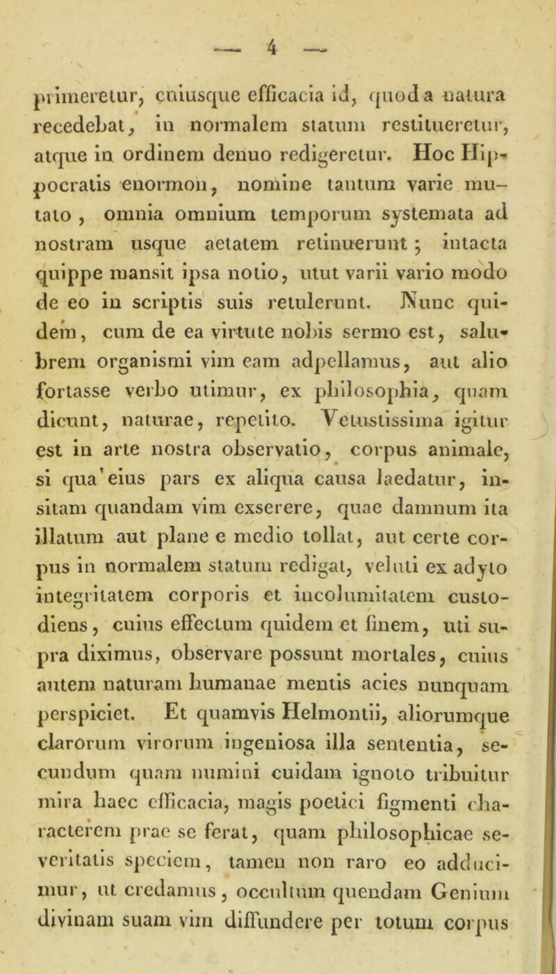 jn lineretur, cuiusque efficacia id, quod a uatura recedebat, in normalem statum restitueretur, atque in ordinem denuo redigeretur. Hoc Hip- pocratis enormon, nomine tantum varie mu- tato , omnia omnium temporum systemata ad nostram usque aetatem retinuerunt; intacta quippe mansit ipsa notio, utut varii vario modo de eo in scriptis suis retulerunt. Nunc qui- dem, cum de ea virtute nobis sermo est, salu- brem organismi vim eam adpellamus, aut alio fortasse verbo utimur, ex philosophia, quam dicunt, naturae, repetito. Vetustissima igitur est in arte nostra observatio, corpus animale, si qua’eius pars ex aliqua causa laedatur, in- sitam quandam vim exserere, quae damnum ita illatum aut plane e medio tollat, aut certe cor- pus in normalem statum redigat, veluli ex adyto integritatem corporis et incolumitatem custo- diens, cuius effectum quidem et finem, uti su- pra diximus, observare possunt mortales, cuius autem naturam humanae mentis acies nunquam perspiciet. Et quamvis Helmontii, aliorumque clarorum virorum ingeniosa illa sententia, se- cundum quam numini cuidam ignoto tribuitur mira haec efficacia, magis poetici figmenti cha- racterem prae se ferat, quam philosophicae se- veritatis speciem, tamen non raro eo adduci- mur, ut credamus, occultum quendam Genium divinam suam vim diffundere per totum corpus