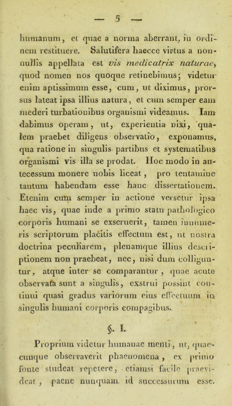 humanum, ei quae a norma aberrant, iu ordi- nem restituere. Salutifera haecce virtus a non- tiuiJis appellata est vis medieatrix naturae, quod nomen nos quoque retinebimus; videtur enim aptissimum esse, cum, ut diximus, pror- sus lateat ipsa illius natura, et cum semper eam mederi turbationibus organismi videamus. lam dabimus operam, ut, experientia nixi, qua- lem praebet diligens observatio, exponamus, qua ratione in singulis partibus et systematibus organismi vis illa se prodat. Hoc modo in an- tecessum monere nobis liceat, pro tentamine tantum habendam esse hanc dissertationem. Etenim cum semper in actione versetur ipsa haec vis, quae inde a primo statu pathologico corporis humani se exseruerit, tamen innume- ris scriptorum placitis effectum est, ut nostra doctrina peculiarem, pleuamque illius descri- ptionem non praebeat, nec, nisi dum colligun- tur, atque inter se comparantur , quae acute observafa sunt a singulis, exstrui possint con- tinui quasi gradus variorum eius effectuum in singulis humani corporis compagibus. §. I. Proprium videtur humanae menti, ut, qviae- cunque observaverit phaenomena, ex primo fonte studeat repetere, etiamsi facile praevi- deat , paene nunquam id successurum esse.