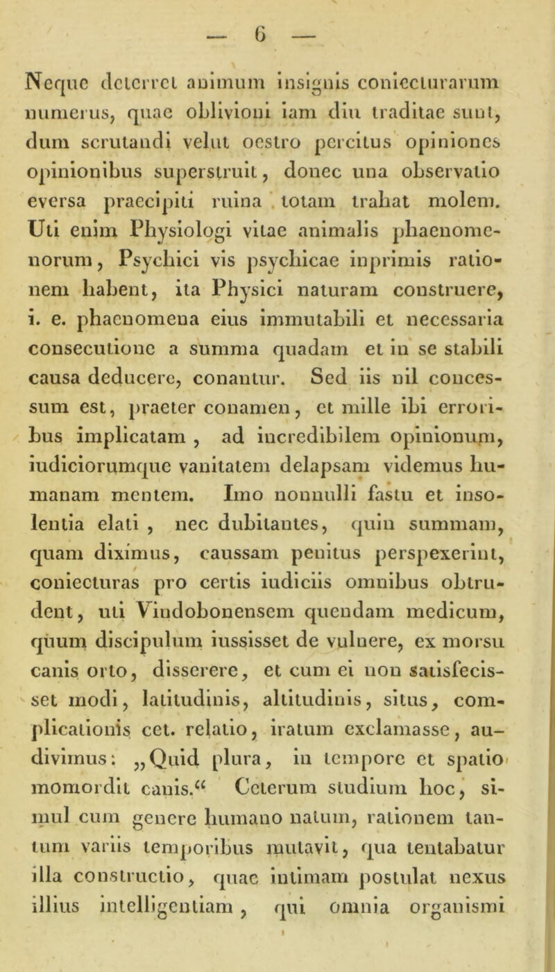 Neque deterret aoimum insignis conieclurarum numerus, quae oblivioni iam diu traditae sunt, dum scrutandi velut oestro percitus opiniones opinionibus superstruit, donec una observatio eversa praecipiti ruina totam traliat molem. Uti enim Physiologi vitae animalis phaenome- norum , Psychici vis psychicae inprimis ratio- nem habent, ita Physici naturam construere, i. e. phaenomena eius immutabili et necessaria consecutione a summa quadam et in se stabili causa deducere, conantur. Sed iis nil conces- sum est, praeter conamen, et mille ibi errori- bus implicatam , ad incredibilem opinionum» iudiciorumquc vanitatem delapsam videmus hu- manam mentem. Imo nonnulli fastu et inso- lentia elati , nec dubitantes, quin summam, quam diximus, caussam penitus perspexerint, coniecturas pro certis iudiciis omnibus obtru- dent, uti Vindobonensem quendam medicum, quum discipulum iussisset de vulnere, ex morsu canis orto, disserere, et cum ei non satisfecis- set modi, latitudinis, altitudinis, situs, com- plicationis cet. relatio, iratum exclamasse, au- divimus: „Quid plura, in tempore et spatio momordit canis.a Ceterum studium lioc, si- mul cum genere humano natum, rationem tan- tum variis temporibus mutavit, qua lentabatur illa constructio, quae intimam postulat nexus illius intelligentiam , qui omnia organismi