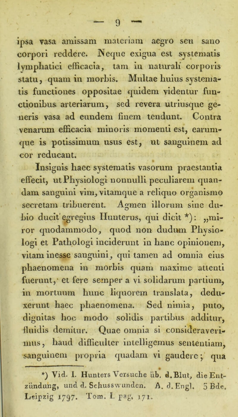 ipsa vasa amissam materiam aegro seu sano corpori reddere. Neque exigua est systematis lymphatici efficacia, tam ia naturali corporis statu, quam ia morbis. Multae huius systema- tis functiones oppositae quidem videntur fun- ctionibus arteriarum, sed revera utriusque ge- neris vasa ad eundem finem tendunt. Contra venarum efficacia minoris momenti est, earum- que is potissimum usus est, ut sanguinem ad cor reducant. Insignis haec systematis vasorum praestantia effecit, utPhysiologi nonnulli peculiarem quan- dam sanguini vim, vitamque a reliquo organismo secretam tribuerent. Agmen illorum sine du- hio ducit'egregius Humerus, qui dicit* *): „rai- ror quodammodo, quod non dudiwn Physio- logi et Pathologi inciderunt in hanc opinionem, vitam inesse sanguini, qui tamen ad omnia eius phaenomena in morbis quam maxime attenti fuerunt,* et fere semper a vi solidarum partium, in mortuum hunc liquorem translata, dedu- xerunt haec phaenomena. Sed nimia, puto, dignitas hoc modo solidis partibus additur, fluidis demitur. Quae omnia si consideraveri- mus, haud difficulter intelligemus sententiam, sanguinem propria quadam vi gaudere*, qua • *) Vid. I. Hunters Versuche ub. d.Blut, dieEnt- ziinduhg, und d. Schusswundcn. A. d. Engl. 5 Bde.