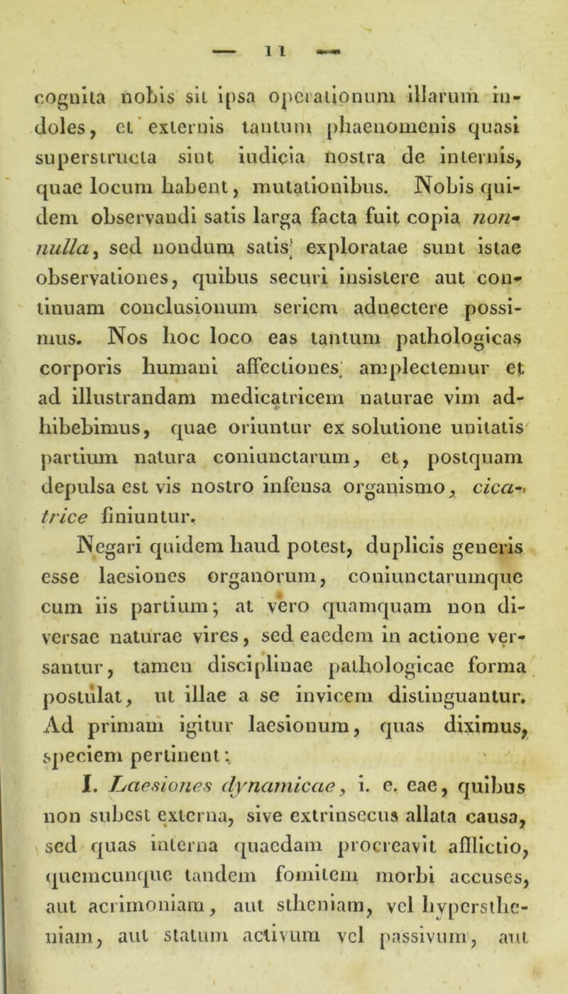 cognita nobis sil ipsa operationum illarum in- doles, et externis tantum phaenomenis quasi superstructa sint iudicia nostra de internis, quae locum habent, mutationibus. Nobis qui- dem observandi satis larga facta fuit copia non- nulla, sed nondum satis; exploratae sunt istae observationes, quibus securi insistere aut con- tinuam conclusionum seriem adnectere possi- mus. Nos hoc loco eas tantum pathologicas corporis humani affectiones; amplectemur et ad illustrandam medicatricem naturae vim ad- hibebimus, quae oriuntur ex solutione unitatis partium natura coniunctarum, et, postquam depulsa est vis nostro infensa organismo, cica-< trice finiuntur. Negari quidem haud potest, duplicis generis esse laesiones organorum, coniunctanunque cum iis partium; at vero quamquam non di- versae naturae vires , sed eaedem in actione ver- santur, tamen disciplinae pathologicae forma postulat, ut illae a se invicem distinguantur. Ad primam igitur laesionum, quas diximus, speciem pertinent: I. Laesiones dynamicae, i. e. eae, quibus non subest externa, sive extrinsecus allata causa, sed quas interna quaedam procreavit afflictio, quemcunquc tandem fomitem morbi accuses, aut acrimoniam, aut stheniam, vel hvpcrsthc- niam, aut statum activum vel passivum, aut