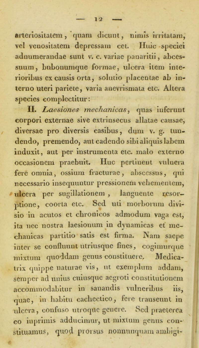 arteriositatem, quam dicunt, nimis irritatam, vel venosilatem depressam cct. Huic speciei adnumerandae sunt v. c. variae pauaritii, abces- suum, bubonumque formae, ulcera item inte- rioribus ex causis orta, solutio placeutae ab in- terno uteri pariete, varia anevrismata etc. Altera species complectitur: II. Laesiones mechanicas, quas inferunt corpori externae sive extrinsecus allatae causae, diversae pro diversis casibus, dum v. g. tun- dendo, premendo, aut cadendo sibi aliquis labem induxit, aut per instrumenta etc. malo externo occasionem praebuit. Huc perlinent vuluera fere omnia, ossium fracturae, abscessus, qui necessario insequuntur pressionem vehementem, ulcera per sugillationem , languente resor- ptione, coorta etc. Sed uti morborum divi- sio in acutos et chronicos admodum vaga est, ita nec nostra laesionum in dynamicas et me- chanicas partitio satis est firma. Nam saepe inter se confluunt utriusque fines, cogimurque mixtum quoddam genus constituere, Medica- trix quippe naturae vis, ut exemplum addam, semper ad unius cuiusque aegroti constitutionem accommodabitur in sanandis vulneribus iis, quae, in habitu cachectico, fere transeunt in ulcera, confuso utroque genere. Sed praeterea eo iuprimis adducimur, ut mixtum genus con- stituamus, quod prorsus nonnunquam ambigi-