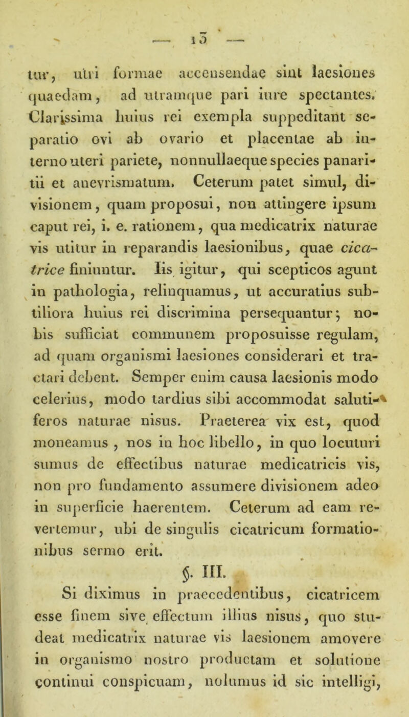 tur, ulii formae aeceusendae sint laesiones quaedam, ad utramque pari iure spectantes. Clarissima liuius rei exempla suppeditant se- paratio ovi ab ovario et placentae ab in- terno uteri pariete, nonnullaeque species panari- tii et anevrisruatum. Ceterum patet simul, di- visionem, quam proposui, non attingere ipsum caput rei, i. e. rationem, qua medicatrix naturae vis utitur in reparandis laesionibus, quae cica- trice finiuntur. Iis igitur, qui scepticos agunt in pathologia, relinquamus, ut accuratius sub- tiliora huius rei discrimina persequantur*, no- bis sufficiat communem proposuisse regulam, ad quam organismi laesiones considerari et tra- ctari debent. Sempcr enim causa laesionis modo celerius, modo tardius sibi accommodat saluti-* feros naturae nisus. Praeterea vix est, quod moneamus , nos in hoc libello, in quo locuturi sumus dc effectibus naturae medicatric.is vis, non pro fundamento assumere divisionem adeo in superficie haerentem. Ceterum ad eam re- vertemur, ubi de singulis cicatricum formatio- nibus sermo erit. 5- ni. Si diximus in praecedentibus, cicatricem esse finem sive effectum illius nisus, quo stu- deat medicatrix naturae vis laesionem amovere in organismo nostro productam et solutione continui conspicuam, nolumus id sic intelligi,