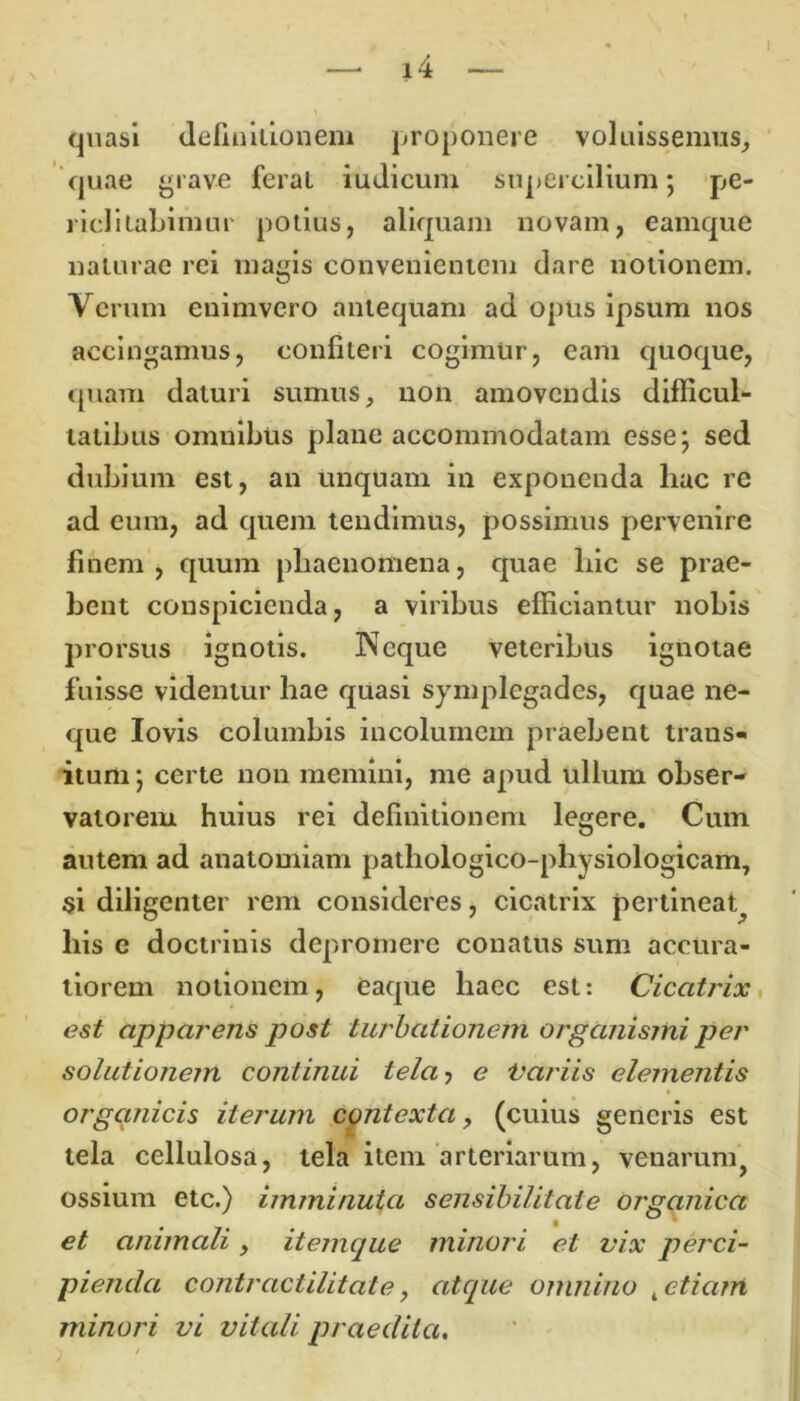 quasi definitionem proponere voluissemus, quae grave ferat iudicum supercilium; pe- riclitabimur potius, aliquam novam, eamque naturae rei magis convenientem dare notionem. Verum enimvero antequam ad opus ipsum nos accingamus, confiteri cogimur, eam quoque, quam daturi sumus, non amovendis difficul- tatibus omnibus plane accommodatam esse; sed dubium est, an unquam in exponenda liac re ad eum, ad quem tendimus, possimus pervenire finem, quum phaenomena, quae hic se prae- bent conspicienda, a viribus efficiantur nobis prorsus ignotis. Neque veteribus ignotae fuisse videntur hae quasi symplegades, quae ne- que Iovis columbis incolumem praebent trans- itum; certe non memini, me apud ullum obser- vatorem huius rei definitionem legere. Cum autem ad anatomiam patliologico-physiologicam, si diligenter rem consideres, cicatrix pertineat^ his c doctrinis depromere conatus sum accura- tiorem notionem, eaque haec est: Cicatrix est apparens post turbationem organismi per solutionem continui tela? e Variis elementis organicis iterum contexta, (cuius generis est tela cellulosa, tela item arteriarum, venarum, ossium etc.) imminuta sensibilitate organica et animali, itemque minori et vix perci- pienda contractilitate, atque omnino t etiam