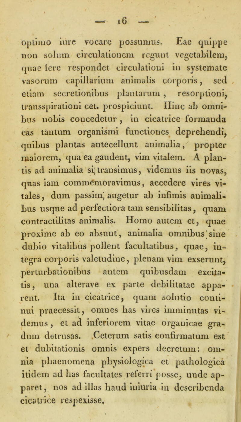 optimo iure vocare possumus. Eae quippe non solum circulationem regunt vegetabilem, quae Iere respondet circulationi in systemate vasorum capillarium animalis corporis, sed etiam secretionibus plantarum , resorptioni, transspirationi cet. prospiciunt. Hinc ab omni- bus nobis coucedelur , in cicatrice formanda eas tantum organismi functiones deprehendi, quibus plantas antecellunt animalia, propter maiorem, qua ea gaudent, vim vitalem. A plan- tis ad animalia si;transimus, videmus iis novas, quas iam commemoravimus, accedere vires vi- tales , dum passim; augetur ab infimis animali- bus usque ad perfectiora tam sensibilitas, quam contractilitas animalis. Homo autem et, quae proxime ab eo absunt, animalia omnibus sine dubio vitalibus pollent facultatibus, quae, in- tegra corporis valetudine, plenam vim exserunt, perturbationibus autem quibusdam excita- tis, una alterave ex parte debilitatae appa- rent. Ita in cicatrice, quam solutio conti- nui praecessit, omnes has vires imminutas vi- demus , et ad inferiorem vitae organicae gra- dum detrusas. Ceterum satis coufirmalum est et dubitationis omnis expers decretum: om- nia phaenomena physiologica et pathologica itidem ad has facultates referri posse, unde ap- paret , nos ad illas haud iniuria in describenda cicatrice respexisse.