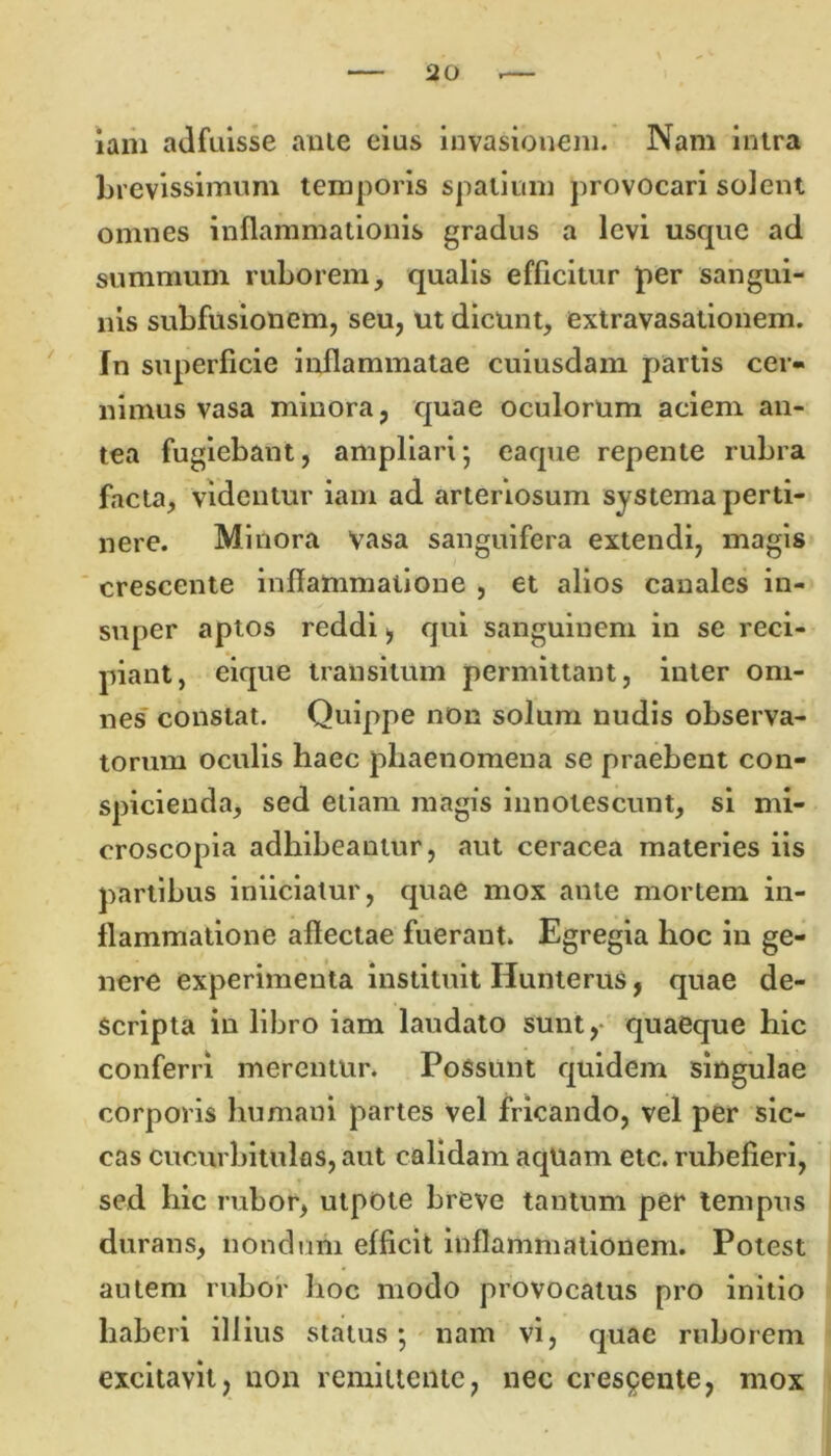 iani adfuisse ante eius invasionem. Nam intra brevissimum temporis spatium provocari solent omnes inflammationis gradus a levi usque ad summum ruborem, qualis efficitur per sangui- nis subfusionem, seu, ut dicunt, extravasationem. In superficie inflammatae cuiusdam partis cer- nimus vasa minora, quae oculorum aciem an- tea fugiebant, ampliari*, eaque repente rubra facta, videntur iam ad arteriosum systema perti- nere. Minora vasa sanguifera extendi, magis crescente inflammatione , et alios canales in- super aptos reddi, qui sanguinem in se reci- piant, eique transitum permittant, inter om- nes constat. Quippe non solum nudis observa- torum oculis haec phaenomena se praebent con- spicienda, sed etiam magis innotescunt, si mi- croscopia adhibeantur, aut ceracea materies iis partibus iniiciatur, quae mox ante mortem in- flammatione aflectae fuerant. Egregia hoc in ge- nere experimenta instituit Hunterus, quae de- scripta in libro iam laudato sunt, quaeque hic conferri merentur. Possunt quidem singulae corporis humani partes vel fricando, vel per sic- cas cucurbitulas, aut calidam aquam etc. rubefieri, sed hic rubor, utpote breve tantum per tempus durans, nondum efficit inflammationem. Potest autem rubor hoc modo provocatus pro initio haberi illius status; nam vi, quae ruborem excitavit, non remittente, nec crescente, mox