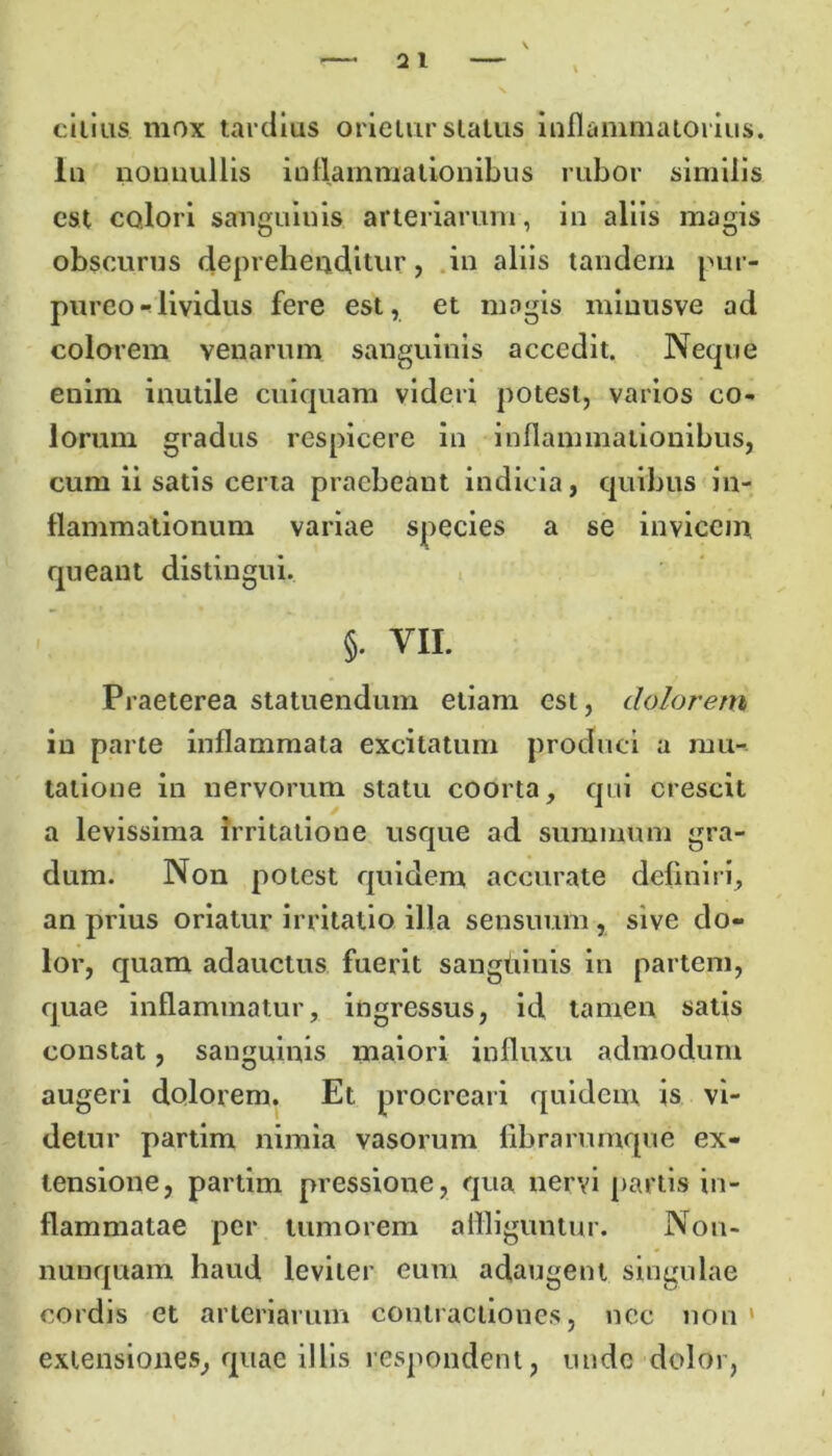 citius. mox tardius orietur status inflammatorius. In nonnullis inflammationibus rubor similis est colori sanguinis arteriarum, in aliis magis obscurus deprehenditur, in aliis tandem pur- pureo - lividus fere est, et magis minusve ad colorem venarum sanguinis accedit. Neque enim inutile cuiquam videri potest, varios co- lorum gradus respicere in inflammationibus, cum ii satis certa praebeant indicia, quibus in- flammationum variae species a se invicem queant distingui. §• VII. Praeterea statuendum etiam est, dolorem in parte inflammata excitatum produci a mu- tatione in nervorum statu coorta, qui crescit a levissima irritatione usque ad summum gra- dum. Non potest quidem accurate definiri, an prius oriatur irritatio illa sensuum , sive do- lor, quam adauctus fuerit sangdinis in partem, quae inflammatur, ingressus, id tamen satis constat, sanguinis maiori influxu admodum augeri dolorem. Et procreari quidem is vi- detur partim nimia vasorum fibrarumque ex- tensione, partim pressione, qua nervi partis in- flammatae per tumorem affliguntur. Non- nunquam haud leviter eum adaugent singulae cordis et arteriarum contractiones, nec non ' extensiones, quae illis respondent, unde dolor,