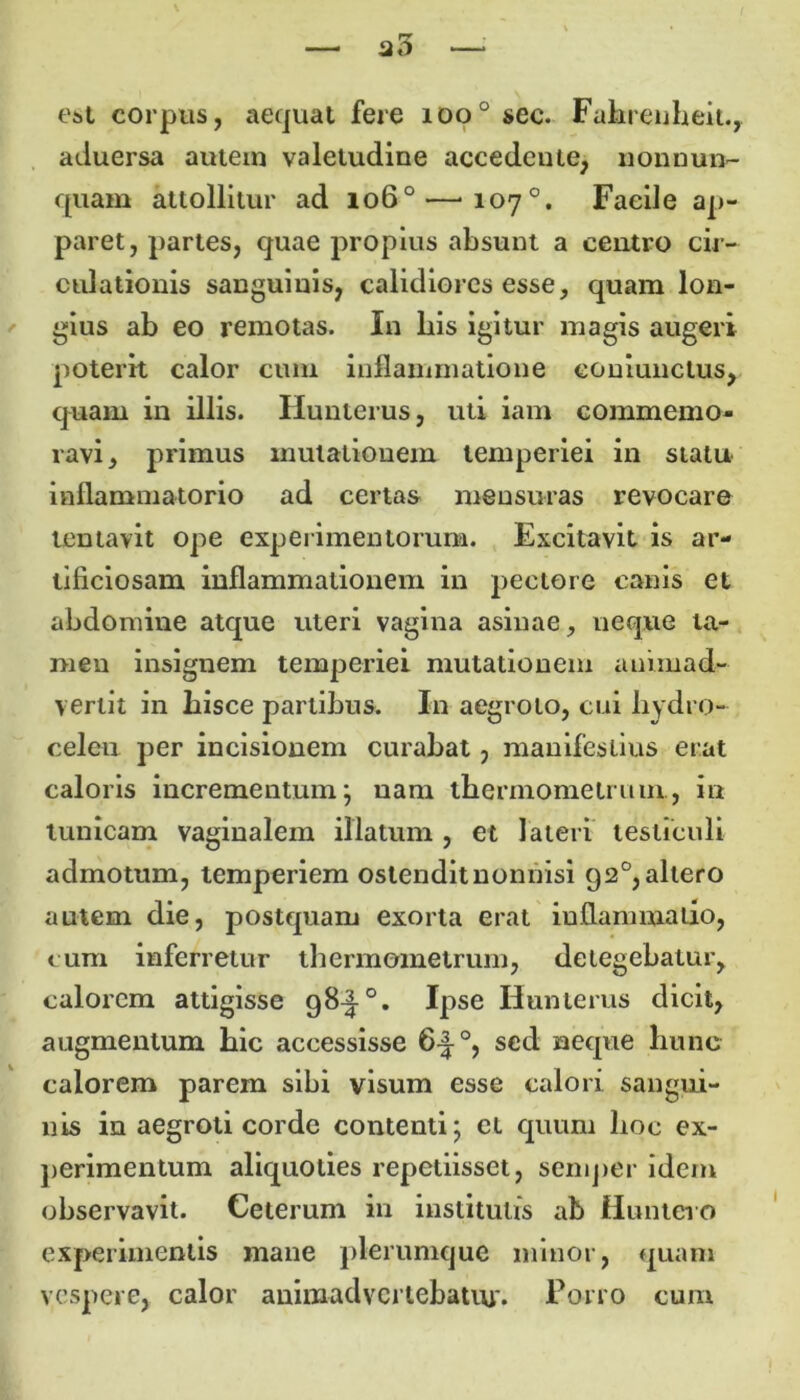 e&t corpus, aequat fere ioo° sec. Fahrenheit., aduersa autem valetudine accedeute, iionnun- quam attollitur ad io6°—-loy0. Facile ap- paret, partes, quae propius absunt a centro cir- culationis sanguinis, calidiores esse, quam lon- gius ab eo remotas. In bis igitur magis augeri poterit calor cum inflammatione coniunclus, quam in illis. Hunterus, uti iam commemo- ravi, primus mutationem temperiei in statu inflammatorio ad certas mensuras revocare lentavit ope experimentorum. Excitavit is ar- tificiosam inflammationem in pectore canis et abdomine atque uteri vagina asinae, neque ta- men insignem temperiei mutationem animad- vertit in hisce partibus. In aegroto, cui hydro- celen per incisionem curabat, manifestius erat caloris incrementum; nam tbermometrum, in tunicam vaginalem illatum, et lateri testiculi admotum, temperiem ostendit nonnisi 92°, altero autem die, postquam exorta erat inflammatio, cum inferretur tbermometrum, detegebatur, calorem attigisse 98^-°. Ipse Hunterus dicit, augmentum bic accessisse 6-|°, sed neque hunc calorem parem sibi visum esse calori sangui- nis in aegroti corde contenti; et quum lioc ex- perimentum aliquoties repetiisset, semper idem observavit. Ceterum in institutis ab Huntero experimentis mane plerumque minor, quam vespere, calor animadvertebatur. Porro cum