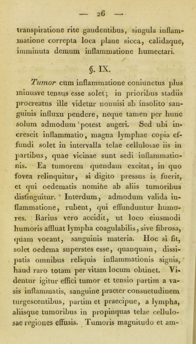 transpiratione rite gaudentibus, singula inflam- matione correpta loca plane sicca, calidaque, imminuta demum inflammatione humectari. $. IX. Tumor cum inflammatione coniunctus plus minus ve tensus esse solet; in prioribus stadiis procreatus ille videtur nonnisi ab insolito san- guinis influxu pendere, neque tamen per hunc solum admodum'potest augeri. Sed ubi in- crescit inflammatio, magna lymphae copia ef- fundi solet in intervalla telae cellulosae iis in partibus, quae vicinae sunt sedi inflammatio- nis. Ea tumorem quendam excitat, in quo fovea relinquitur, si digito pressus is fuerit, et qui oedematis nomifie ab aliis tumoribus distinguitur. Interdum, admodum valida in- flammatione, rubent, qui effunduntur humo- res. Rarius vero accidit, ut loco eiusmodi humoris affluat lympha coagulabilis, sive fibrosa, quam vocant, sanguinis materia. Hoc si fit, solet oedema superstes esse, quanquam, dissi- patis omnibus reliquis inflammationis signis, haud raro totam per vitam locum obtinet. Vi- dentur igitur effici tumor et tensio partim a va- sis inflammatis, sanguine praeter consuetudinem turgescentibus, partim et praecipue, a lympha, aliisque tumoribus in propinquas telae cellulo- sae regiones effusis. Tumoris magnitudo et am-