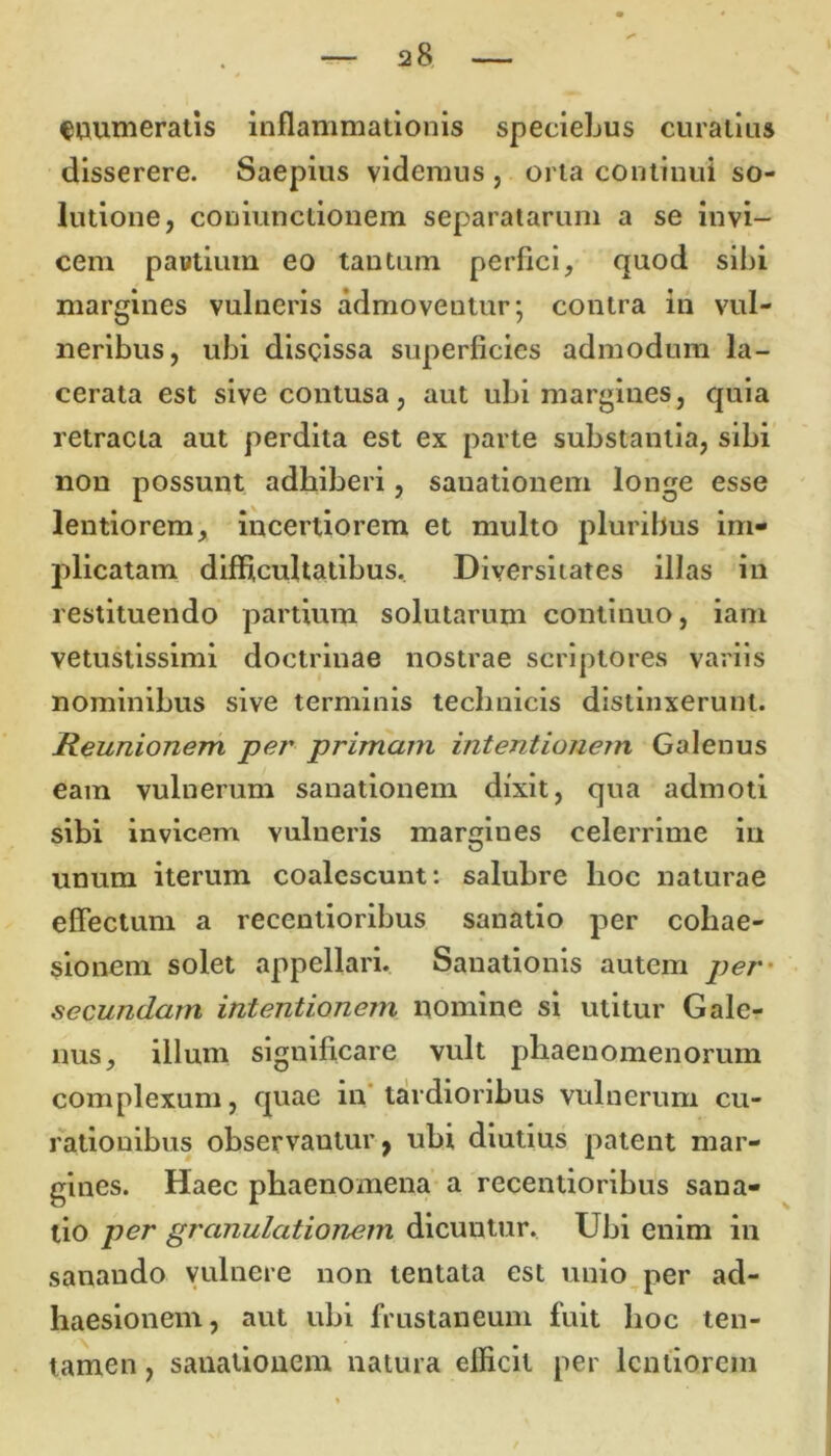 enumeratis inflammationis speciebus curatius disserere. Saepius videmus , orta continui so- lutione, coniunctionem separatarum a se invi- cem pantium eo tantum perfici, quod sibi margines vulneris admoventur; contra iri vul- neribus, ubi discissa superficies admodum la- cerata est sive contusa, aut ubi margines, quia retracta aut perdita est ex parte substantia, sibi non possunt adhiberi, sanationem longe esse lentiorem, incertiorem et multo pluribus im- plicatam difficultatibus. Diversitates illas in restituendo partium solutarum continuo, iam vetustissimi doctrinae nostrae scriptores variis nominibus sive terminis technicis distinxerunt. Reunionem per primam intentionem Galenus eam vulnerum sanationem dixit, qua admoti sibi invicem vulneris margines celerrime in U unum iterum coalescunt: salubre hoc naturae effectum a recentioribus sanatio per cohae- sionem solet appellari. Sanationis autem per secundam intentionem nomine si utitur Gale- nus, illum significare vult phaenomenorum complexum, quae in tardioribus vulnerum cu- rationibus observautur, ubi diutius patent mar- gines. Haec phaenomena a recentioribus sana- tio per granulationem dicuutur. Ubi enim in sanando vulnere non tentata est unio per ad- haesionem, aut ubi frustaneum fuit hoc ten- tamen , sanationem natura efficit per lentiorem