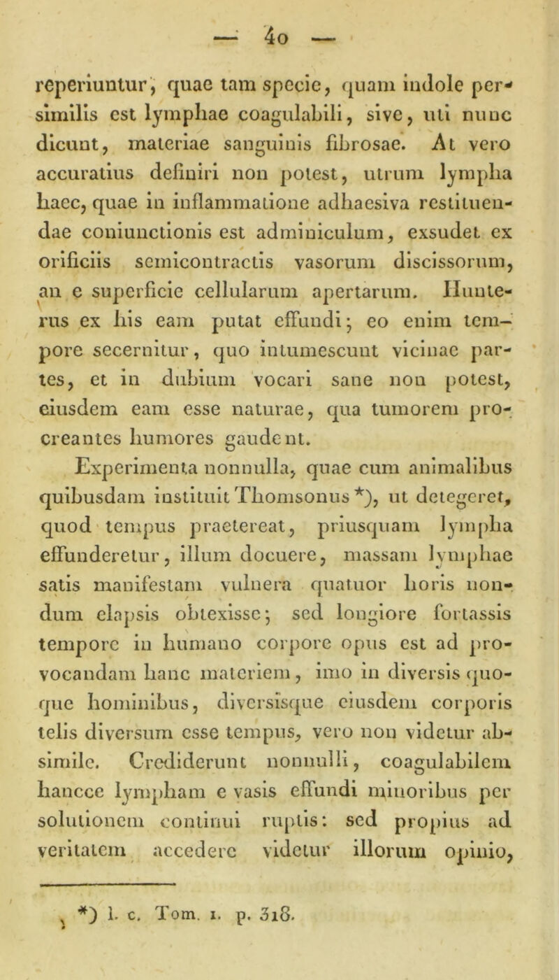 reperiuntur, quae tam specie, quam indole per- similis est lymphae coagulabili, sive, uti nunc dicunt, materiae sanguinis fibrosae. At vero accuratius definiri non potest, utrum lymplia haec, quae in inflammatione adhaesiva restituen- dae coniunctionis est adminiculum, exsudei ex orificiis scmicontractis vasorum discissorum, an e superficie cellularum apertarum. Huute- rus ex his eam putat effundi- eo enim tem- pore secernitur, quo intumescunt vicinae par- tes, et in dubium vocari sane non potest, eiusdem eam esse naturae, qua tumorem pro- creantes humores gaudent. Experimenta nonnulla, quae cum animalibus quibusdam instituit Thomsonus *), ut detegeret, quod tempus praetereat, priusquam lympha effunderetur, illum docuere, massam lymphae satis manifestam vulnera quatuor horis non- dum elapsis obtexisse; sed longiore fortassis tempore in humano corpore opus est ad pro- vocandam hanc materiem, imo in diversis quo- que hominibus, diversisque eiusdem corporis telis diversum esse tempus, vero non videtur ab- simile. Crediderunt nonnulli, coagulabilcm hanccc lympham e vasis efiundi minoribus per solutionem continui ruptis: sed propius ad veritatem accedere videtur illorum opinio, ^ *) 1. c. Tom. i. p. 3i8.