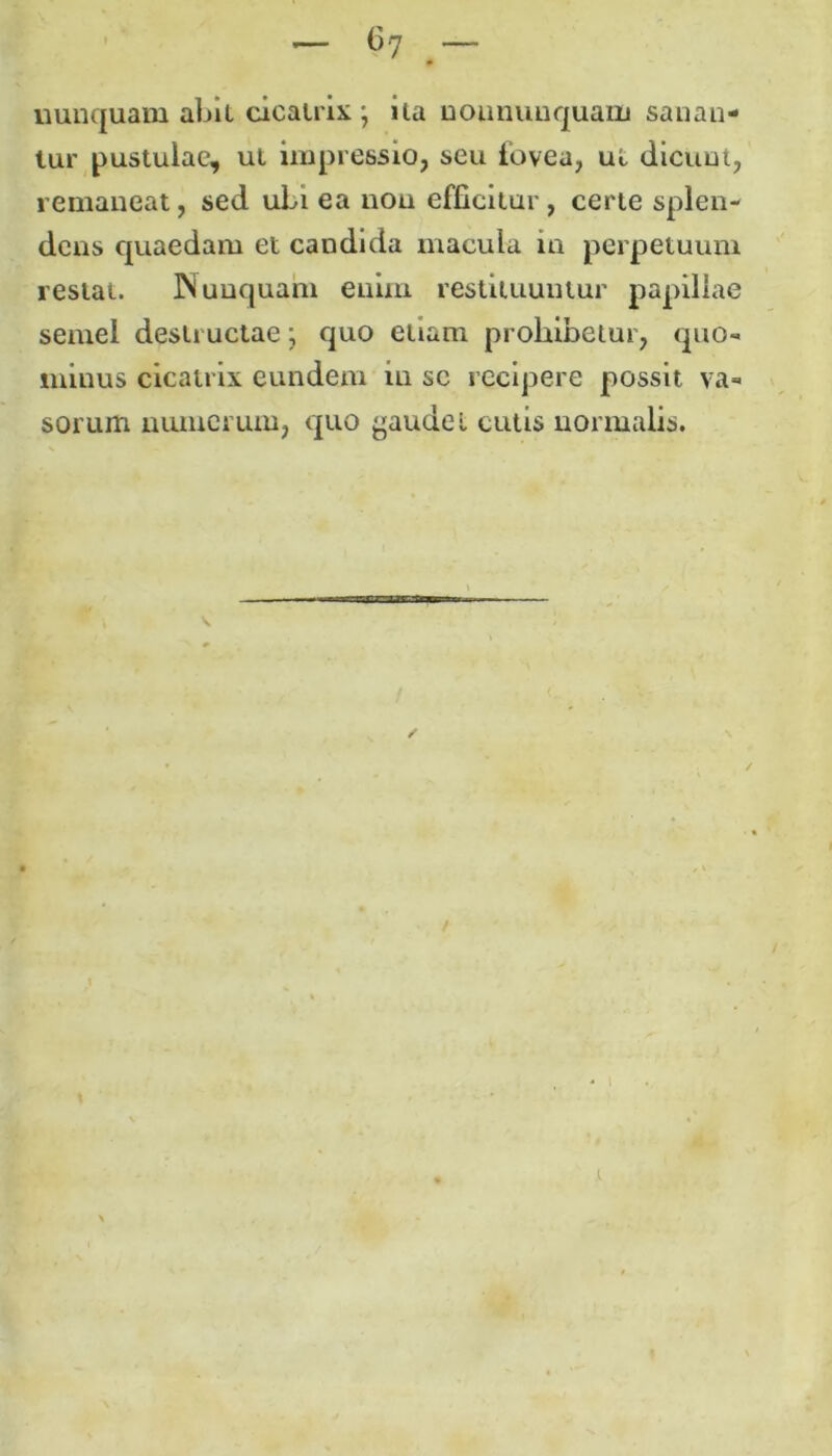 nunquam abit cicatrix \ ila noununquam sanan- tur pustulae, ut impressio, seu fovea, ut dicunt, remaneat, sed uLi ea non efficitur, certe splen- dens quaedam et candida macula in perpetuum restat. Nunquam enim restituuntur papillae semel destructae; quo etiam prohibetur, quo- minus cicatrix eundem in sc recipere possit va- sorum numerum, quo gaudet cutis normalis.