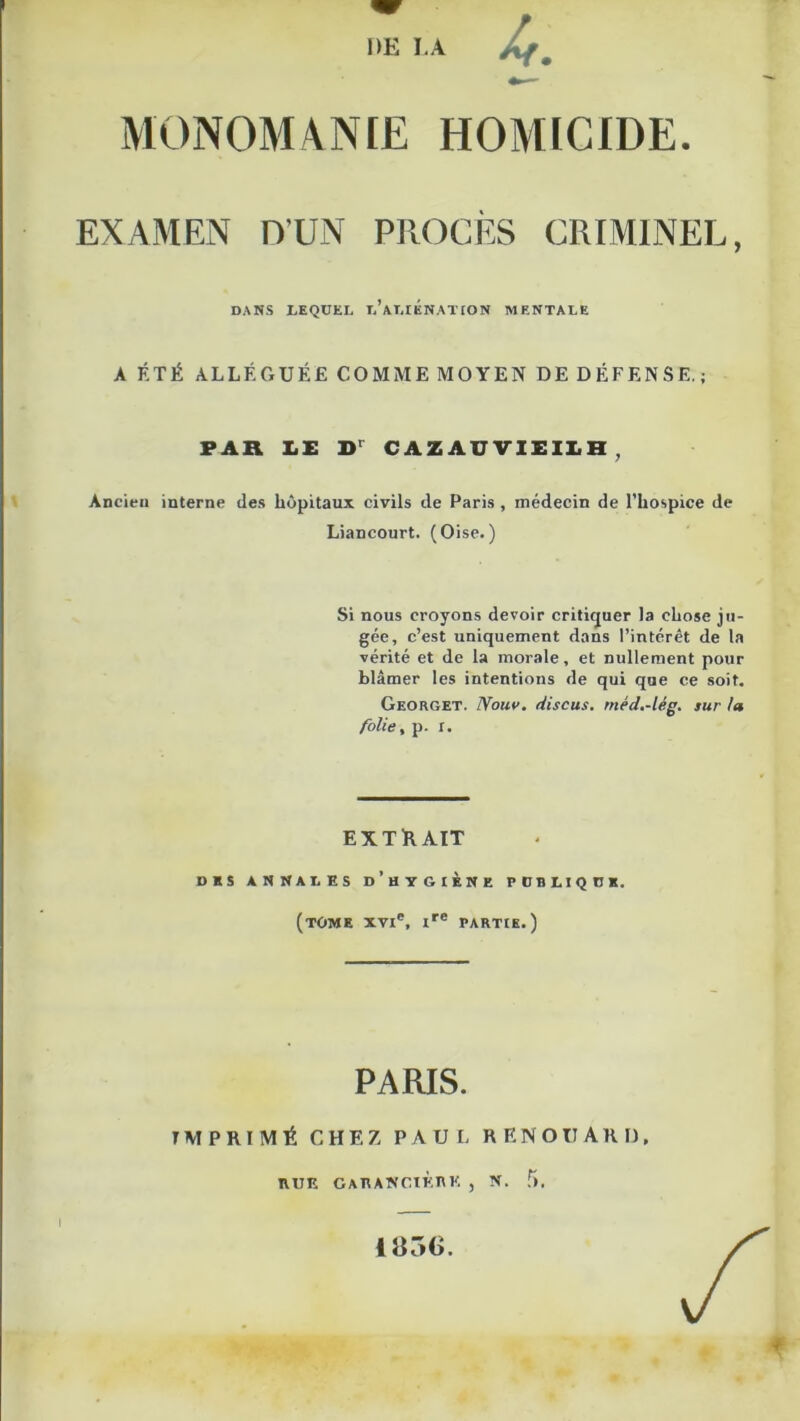 MONOMANŒ HOMICIDE. EXAMEN nUN PROCÈS CRIMINEL, DANS LEQUEL l’aLIÉNATION MENTALE A ÉTÉ ALLÉGUÉE COMME MOYEN DE DÉPENSE.; PAR I.E CAZAUVIEII.H , Ancien interne des hôpitaux civils de Paris , médecin de l’hospice de Liancourt. (Oise.) Si nous croyons devoir critiquer la chose ju- gée, c’est uniquement dans l’intérêt de la vérité et de la morale, et nullement pour blâmer les intentions de qui que ce soit. Georget. Nouv. discus, méd.-lég. sur la folie, p. r. EXTRAIT DES ANNALES d’hyGIÈNE POBLtQÜK. (tome XVI®, I®* PARTIE.) PARIS. IMPRIMÉ CHEZ PAUL R E N O U A R D. EUE GAEAKCIÈEK , N. f). I 185(>.